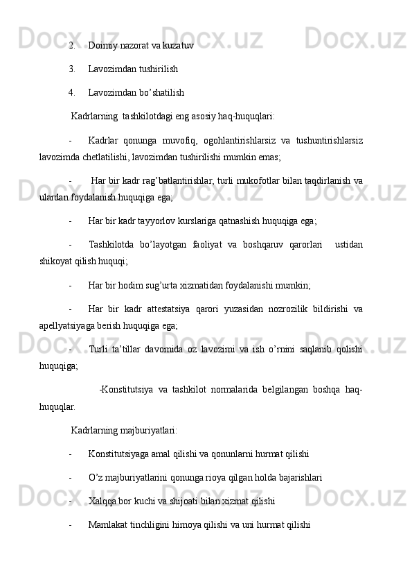 2. Doimiy nazorat va kuzatuv
3. Lavozimdan tushirilish
4. Lavozimdan bo’shatilish
 Kadrlarning  tashkilotdagi eng asosiy haq-huquqlari:
- Kadrlar   qonunga   muvofiq,   ogohlantirishlarsiz   va   tushuntirishlarsiz
lavozimda chetlatilishi, lavozimdan tushirilishi mumkin emas;
-   Har bir kadr rag’batlantirishlar, turli mukofotlar bilan taqdirlanish va
ulardan foydalanish huquqiga ega;
- Har bir kadr tayyorlov kurslariga qatnashish huquqiga ega;
- Tashkilotda   bo’layotgan   faoliyat   va   boshqaruv   qarorlari     ustidan
shikoyat qilish huquqi;
- Har bir hodim sug’urta xizmatidan foydalanishi mumkin;
- Har   bir   kadr   attestatsiya   qarori   yuzasidan   nozrozilik   bildirishi   va
apellyatsiyaga berish huquqiga ega;
- Turli   ta’tillar   davomida   oz   lavozimi   va   ish   o’rnini   saqlanib   qolishi
huquqiga;
            -Konstitutsiya   va   tashkilot   normalarida   belgilangan   boshqa   haq-
huquqlar.
 Kadrlarning majburiyatlari:
- Konstitutsiyaga amal qilishi va qonunlarni hurmat qilishi
- O’z majburiyatlarini qonunga rioya qilgan holda bajarishlari
- Xalqqa bor kuchi va shijoati bilan xizmat qilishi
- Mamlakat tinchligini himoya qilishi va uni hurmat qilishi 