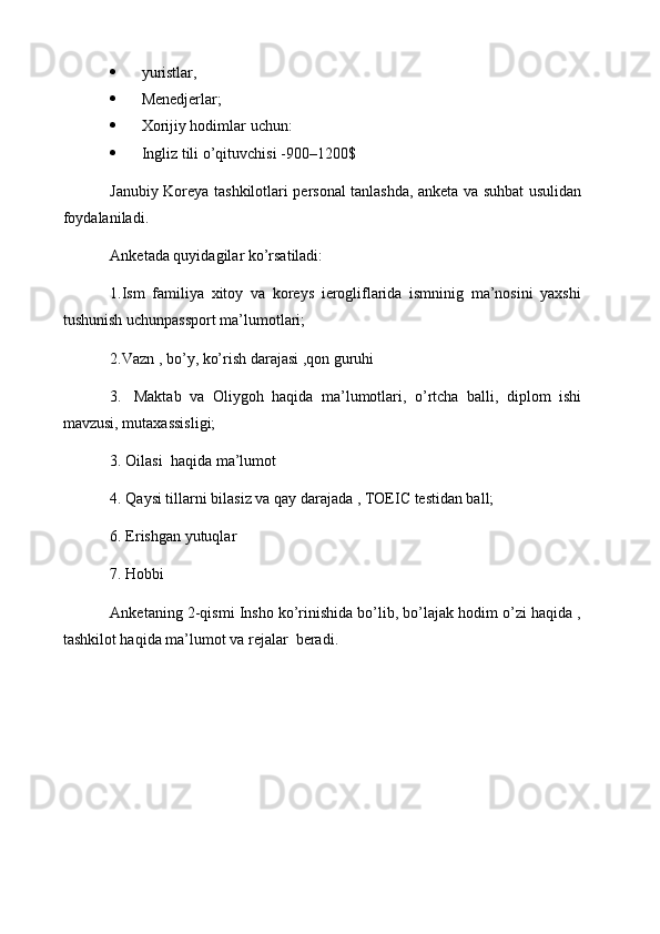  yuristlar,
 Menedjerlar;
 Xorijiy hodimlar uchun:
 Ingliz tili o’qituvchisi -900–1200$
Janubiy Koreya tashkilotlari personal tanlashda, anketa va suhbat usulidan
foydalaniladi.
Anketada quyidagilar ko’rsatiladi:
1.Ism   familiya   xitoy   va   koreys   ierogliflarida   ismninig   ma’nosini   yaxshi
tushunish uchunpassport ma’lumotlari;
2.Vazn , bo’y, ko’rish darajasi ,qon guruhi
3.     Maktab   va   Oliygoh   haqida   ma’lumotlari,   o’rtcha   balli,   diplom   ishi
mavzusi, mutaxassisligi;
3.   Oilasi  haqida ma’lumot
4. Qaysi tillarni bilasiz va qay darajada ,  TOEIC  testidan ball;
6. Erishgan yutuqlar
7. Hobbi
Anketaning 2-qismi Insho ko’rinishida bo’lib, bo’lajak hodim o’zi haqida ,
tashkilot haqida ma’lumot va rejalar  beradi. 