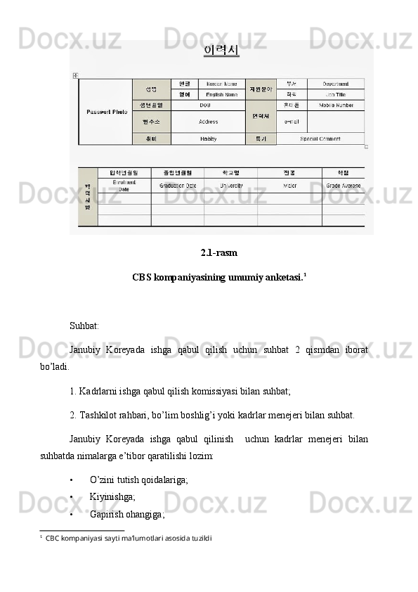 2.1-rasm
CBS kompaniyasining umumiy anketasi. 1
Suhbat:
Janubiy   Koreyada   ishga   qabul   qilish   uchun   suhbat   2   qismdan   iborat
bo’ladi.
1. Kadrlarni ishga qabul qilish komissiyasi bilan suhbat;
2. Tashkilot rahbari, bo’lim boshlig’i yoki kadrlar menejeri bilan suhbat.
Janubiy   Koreyada   ishga   qabul   qilinish     uchun   kadrlar   menejeri   bilan
suhbatda nimalarga e’tibor qaratilishi lozim:
• O’zini tutish qoidalariga;
• Kiyinishga;
• Gapirish ohangiga;
1
   CBC kompaniyasi sayti ma’lumotlari asosida tuzildi 