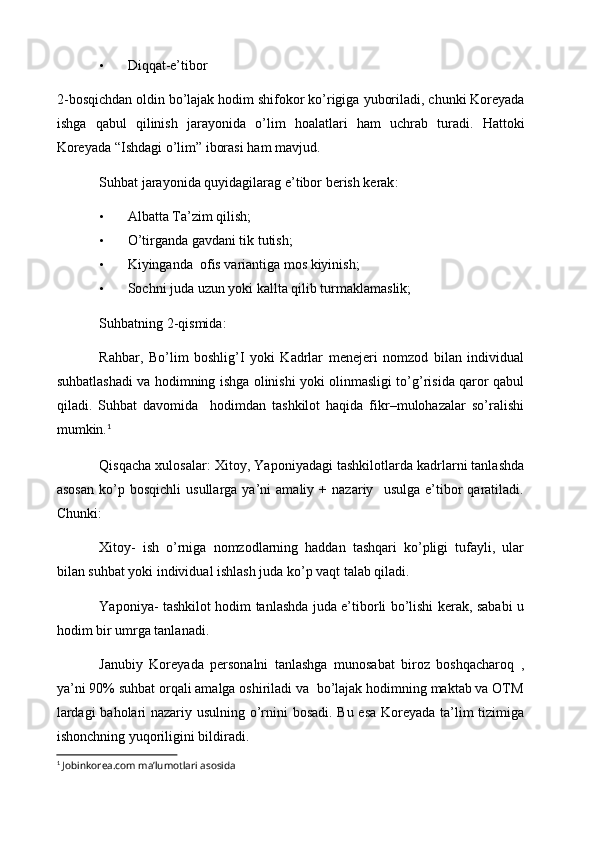 • Diqqat-e’tibor
2- bosqichdan   oldin   bo ’ lajak   hodim   shifokor   ko ’ rigiga   yuboriladi ,  chunki   Koreyada
ishga   qabul   qilinish   jarayonida   o ’ lim   hoalatlari   ham   uchrab   turadi .   Hattoki
Koreyada  “ Ishdagi   o ’ lim ”  iborasi   ham   mavjud .
Suhbat   jarayonida   quyidagilarag   e ’ tibor   berish   kerak :
• Albatta Ta’zim qilish;
• O’tirganda gavdani tik tutish;
• Kiyinganda  ofis variantiga mos kiyinish;
• Sochni juda uzun yoki kallta qilib turmaklamaslik;
Suhbatning 2-qismida:
Rahbar,   Bo’lim   boshlig’I   yoki   Kadrlar   menejeri   nomzod   bilan   individual
suhbatlashadi va hodimning ishga olinishi yoki olinmasligi to’g’risida qaror qabul
qiladi.   Suhbat   davomida     hodimdan   tashkilot   haqida   fikr–mulohazalar   so’ralishi
mumkin. 1
Qisqacha xulosalar:   Xitoy, Yaponiyadagi tashkilotlarda kadrlarni tanlashda
asosan   ko’p   bosqichli   usullarga  ya’ni   amaliy  +   nazariy    usulga   e’tibor   qaratiladi.
Chunki:
Xitoy-   ish   o’rniga   nomzodlarning   haddan   tashqari   ko’pligi   tufayli,   ular
bilan suhbat yoki individual ishlash juda ko’p vaqt talab qiladi.
Yaponiya- tashkilot hodim tanlashda juda e’tiborli bo’lishi kerak, sababi u
hodim bir umrga tanlanadi. 
Janubiy   Koreyada   personalni   tanlashga   munosabat   biroz   boshqacharoq   ,
ya’ni 90% suhbat orqali amalga oshiriladi va  bo’lajak hodimning maktab va OTM
lardagi  baholari nazariy usulning o’rnini bosadi. Bu esa Koreyada ta’lim tizimiga
ishonchning yuqoriligini bildiradi.
1
  Jobinkorea.com ma’lumotlari asosida 