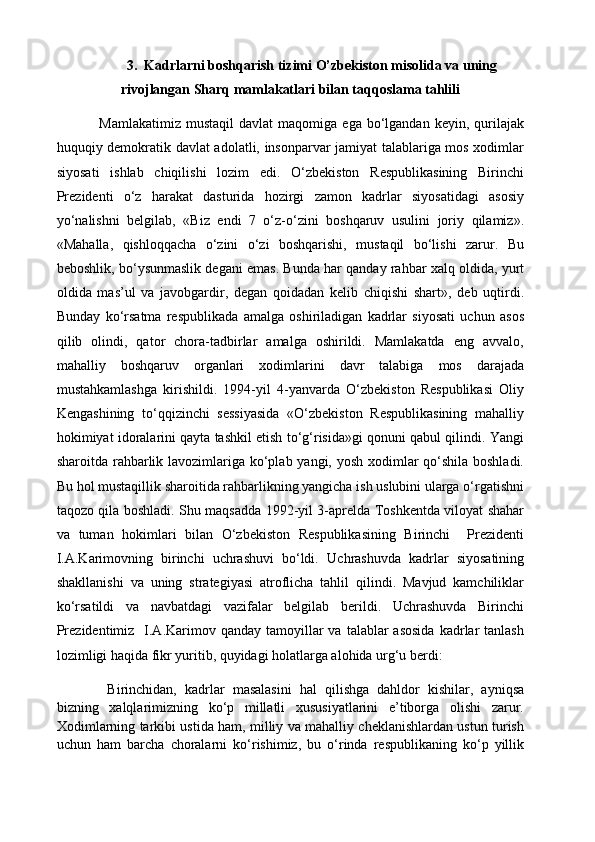 3 .   Kadrlarni boshqarish tizimi O’zbekiston misolida va uning
rivojlangan Sharq mamlakatlari bilan taqqoslama tahlili
Mamlakatimiz  mustaqil   davlat   maqomiga  ega  bo‘lgandan  keyin,  qurilajak
huquqiy demokratik davlat adolatli, insonparvar jamiyat talablariga mos xodimlar
siyosati   ishlab   chiqilishi   lozim   edi.   O‘zbekiston   Respublikasining   Birinchi
Prezidenti   o‘z   harakat   dasturida   hozirgi   zamon   kadrlar   siyosatidagi   asosiy
yo‘nalishni   belgilab,   «Biz   endi   7   o‘z-o‘zini   boshqaruv   usulini   joriy   qilamiz».
«Mahalla,   qishloqqacha   o‘zini   o‘zi   boshqarishi,   mustaqil   bo‘lishi   zarur.   Bu
beboshlik, bo‘ysunmaslik degani emas. Bunda har qanday rahbar xalq oldida, yurt
oldida   mas’ul   va   javobgardir,   degan   qoidadan   kelib   chiqishi   shart»,   deb   uqtirdi.
Bunday   ko‘rsatma   respublikada   amalga   oshiriladigan   kadrlar   siyosati   uchun   asos
qilib   olindi,   qator   chora-tadbirlar   amalga   oshirildi.   Mamlakatda   eng   avvalo,
mahalliy   boshqaruv   organlari   xodimlarini   davr   talabiga   mos   darajada
mustahkamlashga   kirishildi.   1994-yil   4-yanvarda   O‘zbekiston   Respublikasi   Oliy
Kengashining   to‘qqizinchi   sessiyasida   «O‘zbekiston   Respublikasining   mahalliy
hokimiyat idoralarini qayta tashkil etish to‘g‘risida»gi qonuni qabul qilindi. Yangi
sharoitda rahbarlik lavozimlariga ko‘plab yangi, yosh xodimlar qo‘shila boshladi.
Bu hol mustaqillik sharoitida rahbarlikning yangicha ish uslubini ularga o‘rgatishni
taqozo qila boshladi. Shu maqsadda 1992-yil 3-aprelda Toshkentda viloyat shahar
va   tuman   hokimlari   bilan   O‘zbekiston   Respublikasining   Birinchi     Prezidenti
I.A.Karimovning   birinchi   uchrashuvi   bo‘ldi.   Uchrashuvda   kadrlar   siyosatining
shakllanishi   va   uning   strategiyasi   atroflicha   tahlil   qilindi.   Mavjud   kamchiliklar
ko‘rsatildi   va   navbatdagi   vazifalar   belgilab   berildi.   Uchrashuvda   Birinchi
Prezidentimiz   I.A.Karimov qanday  tamoyillar  va  talablar  asosida   kadrlar   tanlash
lozimligi haqida fikr yuritib, quyidagi holatlarga alohida urg‘u berdi:
  Birinchidan,   kadrlar   masalasini   hal   qilishga   dahldor   kishilar,   ayniqsa
bizning   xalqlarimizning   ko‘p   millatli   xususiyatlarini   e’tiborga   olishi   zarur.
Xodimlarning tarkibi ustida ham, milliy va mahalliy cheklanishlardan ustun turish
uchun   ham   barcha   choralarni   ko‘rishimiz,   bu   o‘rinda   respublikaning   ko‘p   yillik 