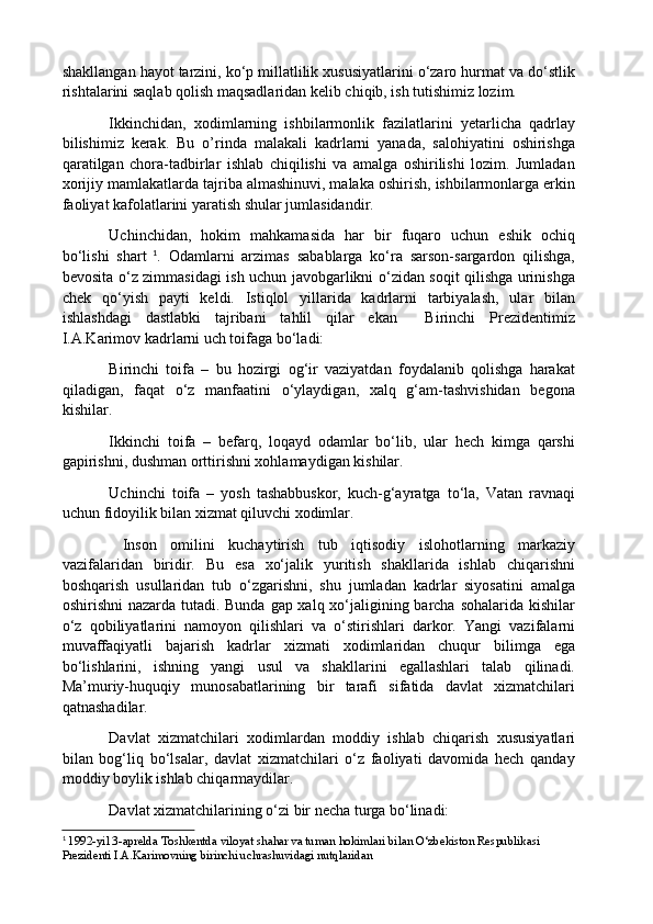 shakllangan hayot tarzini, ko‘p millatlilik xususiyatlarini o‘zaro hurmat va do‘stlik
rishtalarini saqlab qolish maqsadlaridan kelib chiqib, ish tutishimiz lozim. 
Ikkinchidan,   xodimlarning   ishbilarmonlik   fazilatlarini   yetarlicha   qadrlay
bilishimiz   kerak.   Bu   o’rinda   malakali   kadrlarni   yanada,   salohiyatini   oshirishga
qaratilgan   chora-tadbirlar   ishlab   chiqilishi   va   amalga   oshirilishi   lozim.   Jumladan
xorijiy mamlakatlarda tajriba almashinuvi, malaka oshirish, ishbilarmonlarga erkin
faoliyat kafolatlarini yaratish shular jumlasidandir.
Uchinchidan,   hokim   mahkamasida   har   bir   fuqaro   uchun   eshik   ochiq
bo‘lishi   shart   1
.   Odamlarni   arzimas   sabablarga   ko‘ra   sarson-sargardon   qilishga,
bevosita o‘z zimmasidagi ish uchun javobgarlikni o‘zidan soqit qilishga urinishga
chek   qo‘yish   payti   keldi.   Istiqlol   yillarida   kadrlarni   tarbiyalash,   ular   bilan
ishlashdagi   dastlabki   tajribani   tahlil   qilar   ekan     Birinchi   Prezidentimiz
I.A.Karimov kadrlarni uch toifaga bo‘ladi: 
Birinchi   toifa   –   bu   hozirgi   og‘ir   vaziyatdan   foydalanib   qolishga   harakat
qiladigan,   faqat   o‘z   manfaatini   o‘ylaydigan,   xalq   g‘am-tashvishidan   begona
kishilar. 
Ikkinchi   toifa   –   befarq,   loqayd   odamlar   bo‘lib,   ular   hech   kimga   qarshi
gapirishni, dushman orttirishni xohlamaydigan kishilar. 
Uchinchi   toifa   –   yosh   tashabbuskor,   kuch-g‘ayratga   to‘la,   Vatan   ravnaqi
uchun fidoyilik bilan xizmat qiluvchi xodimlar.
  Inson   omilini   kuchaytirish   tub   iqtisodiy   islohotlarning   markaziy
vazifalaridan   biridir.   Bu   esa   xo‘jalik   yuritish   shakllarida   ishlab   chiqarishni
boshqarish   usullaridan   tub   o‘zgarishni,   shu   jumladan   kadrlar   siyosatini   amalga
oshirishni  nazarda tutadi. Bunda gap xalq xo‘jaligining barcha sohalarida kishilar
o‘z   qobiliyatlarini   namoyon   qilishlari   va   o‘stirishlari   darkor.   Yangi   vazifalarni
muvaffaqiyatli   bajarish   kadrlar   xizmati   xodimlaridan   chuqur   bilimga   ega
bo‘lishlarini,   ishning   yangi   usul   va   shakllarini   egallashlari   talab   qilinadi.
Ma’muriy-huquqiy   munosabatlarining   bir   tarafi   sifatida   davlat   xizmatchilari
qatnashadilar. 
Davlat   xizmatchilari   xodimlardan   moddiy   ishlab   chiqarish   xususiyatlari
bilan   bog‘liq   bo‘lsalar,   davlat   xizmatchilari   o‘z   faoliyati   davomida   hech   qanday
moddiy boylik ishlab chiqarmaydilar. 
Davlat xizmatchilarining o‘zi bir necha turga bo‘linadi: 
1
  1992-yil 3-aprelda Toshkentda viloyat shahar va tuman hokimlari bilan O‘zbekiston Respublikasi 
Prezidenti I.A.Karimovning birinchi uchrashuvidagi nutqlaridan 