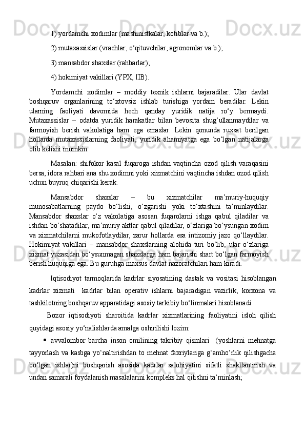 1) yordamchi xodimlar (mashinistkalar, kotiblar va b.); 
2) mutaxassislar (vrachlar, o‘qituvchilar, agronomlar va b.); 
3) mansabdor shaxslar (rahbarlar); 
4) hokimiyat vakillari (YPX, IIB). 
Yordamchi   xodimlar   –   moddiy   texnik   ishlarni   bajaradilar.   Ular   davlat
boshqaruv   organlarining   to‘xtovsiz   ishlab   turishiga   yordam   beradilar.   Lekin
ularning   faoliyati   davomida   hech   qanday   yuridik   natija   ro‘y   bermaydi.
Mutaxassislar   –   odatda   yuridik   harakatlar   bilan   bevosita   shug‘ullanmaydilar   va
farmoyish   berish   vakolatiga   ham   ega   emaslar.   Lekin   qonunda   ruxsat   berilgan
hollarda   mutaxassislarning   faoliyati,   yuridik   ahamiyatga   ega   bo‘lgan   natijalarga
olib kelishi mumkin. 
Masalan:   shifokor   kasal   fuqaroga   ishdan   vaqtincha   ozod   qilish   varaqasini
bersa, idora rahbari ana shu xodimni yoki xizmatchini vaqtincha ishdan ozod qilish
uchun buyruq chiqarishi kerak. 
Mansabdor   shaxslar   –   bu   xizmatchilar   ma’muriy-huquqiy
munosabatlarning   paydo   bo‘lishi,   o‘zgarishi   yoki   to‘xtashini   ta’minlaydilar.
Mansabdor   shaxslar   o‘z   vakolatiga   asosan   fuqarolarni   ishga   qabul   qiladilar   va
ishdan bo‘shatadilar, ma’muriy aktlar qabul qiladilar, o‘zlariga bo‘ysungan xodim
va   xizmatchilarni   mukofotlaydilar,   zarur   hollarda   esa   intizomiy   jazo   qo‘llaydilar.
Hokimiyat   vakillari   –   mansabdor   shaxslarning   alohida   turi   bo‘lib,   ular   o‘zlariga
xizmat yuzasidan bo‘ysunmagan shaxslarga ham bajarishi shart bo‘lgan farmoyish
berish huquqiga ega. Bu guruhga maxsus davlat nazoratchilari ham kiradi.
  Iqtisodiyot   tarmoqlarida   kadrlar   siyosatining   dastak   va   vositasi   hisoblangan
kadrlar   xizmati     kadrlar   bilan   operativ   ishlarni   bajaradigan   vazirlik,   korxona   va
tashkilotning boshqaruv apparatidagi asosiy tarkibiy bo‘linmalari hisoblanadi.
Bozor   iqtisodiyoti   sharoitida   kadrlar   xizmatlarining   faoliyatini   isloh   qilish
quyidagi asosiy yo‘nalishlarda amalga oshirilishi lozim:
 avvalombor   barcha   inson   omilining   takribiy   qismlari     (yoshlarni   mehnatga
tayyorlash  va kasbga  yo‘naltirishdan to mehnat fa x riylariga g‘amh o‘ rlik qilishgacha
bo‘lgan   ishlar)ni   boshqarish   asosida   kadrlar   salohiyatini   sifatli   shakllantirish   va
undan samarali foydalanish masalalarini  kompleks hal qilish ni ta’minlash; 