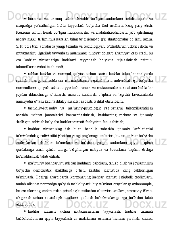  korxona   va   tarmoq   uchun   kerakli   bo‘lgan   xodimlarni   izlab   topish   va
maqsadga   yo‘naltirilgan   holda   tayyorlash   bo‘yicha   faol   usullarni   keng   joriy   etish.
Korxona   uchun   kerak   bo‘lgan   mutaxassislar   va   malaka lixodim larni   jalb   qilishning
asosiy shakli  ta’lim  muassasalari bilan to‘g‘ridan-to‘g‘ri shartnomalar bo‘lishi lozim.
SHu bois turli sohalarda yangi texnika va texnologiyani o‘zlashtirish uchun ishchi va
mutaxassisni ilgarilab tayyorlash muammosi nihoyat dolzarb ahamiyat kasb etadi, bu
esa   kadrlar   xizmatlariga   kadrlarni   tayyorlash   bo‘yicha   rejalashtirish   tizimini
takomillashtirishni talab etadi;
 rahbar   kadrlar   va   nomzod   qo‘yish   uchun   zaxira   kadrlar   bilan   bir   me’yorda
ishlash,   hozirgi   sharoitda   uni   ish   martabasini   rejalashtirish,   individual   reja   bo‘yicha
nomzodlarni qo‘yish uchun tayyorlash, rahbar va mutaxassislarni rotatsion holda bir
joydan   ikkinchi si ga   o‘tkazish,   maxsus   kurslarda   o‘qitish   va   tegishli   lavozimlarda
amaliyotni o‘tash kabi tashkiliy shakllar asosida tashkil etish lozim;
 tashkiliy-iqtisodiy   va   ma’naviy -psixologik   rag‘batlarni   takomillashtirish
asosida   mehnat   jamoalarini   barqarorlashtirish,   kadr larning   mehnat   va   ijtimoiy
faolligini oshirish bo‘yicha kadrlar xizmati faoliyatini faollashtirish;
 kadrlar   xizmatining   ish   bilan   bandlik   sohasida   ijtimoiy   kafolatlarini
ta’minlashdagi rolini sifat jihatdan yangi pog‘onaga ko‘tarish, bu esa kadrlar bo‘yicha
xodimlardan   ish   bilan   ta’minlash   va   bo‘shatilayotgan   xodimlarni   qayta   o‘qitish
qoidalariga   amal   qilish,   ularga   belgilangan   imtiyoz   va   tovonlarni   taqdim   etishga
ko‘maklashish talab etiladi;
 ma’muriy boshqaruv usulidan kadrlarni baholash, tanlab olish va joylashtirish
bo‘yicha   demokratik   shakllariga   o‘tish;   kadrlar   xizmat ida   keng   oshkorligini
ta’minlash.   Hozirgi   sharoitlarda   korxonaning   kadrlar   xizmati   istiqbolli   xodimlarni
tanlab olish va nomzodga qo‘yish tashkiliy-uslubiy ta’minot organlariga aylanmoqda,
bu esa ularning xodimlardan psixologik testlardan o‘tkazish usullari, ommaviy fikrini
o‘rganish   uchun   sotsiologik   usullarni   qo‘llash   ko‘nikmalariga   ega   bo‘lishni   talab
etadi va  h .k.;
 kadrlar   xizmati   uchun   mutaxassislarni   tayyorlash,   kadrlar   xizmat i
tashkilotchilarini   qayta   tayyorlash   va   malakasini   oshirish   tizimini   yaratish,   chunki 