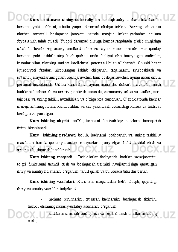 Kurs     ishi   mavzusining   dolzarbligi.   Bozor   iqtisodiyoti   sharoitida   har   bir
korxona   yoki   tashkilot,   albatta   yuqori   daromad   olishga   intiladi.   Buning   uchun   esa
ulardan   samarali   boshqaruv   jarayoni   hamda   mavjud   imkoniyatlardan   oqilona
foydalanish talab etiladi. Yuqori daromad olishga hamda raqobatda g‘olib chiqishga
sabab   bo‘luvchi   eng   asosiy   omillardan   biri   esa   aynan   inson   omilidir.   Har   qanday
korxona   yoki   tashkilotning   kuch-qudrati   unda   faoliyat   olib   borayotgan   xodimlar,
insonlar bilan, ularning soni va intellektual potensiali bilan o‘lchanadi. Chunki bozor
iqtisodiyoti   fazalari   hisoblangan   ishlab   chiqarish,   taqsimlash,   ayirboshlash   va
is’temol jarayonlarining ham boshqaruvchisi ham boshqariluvchisi aynan inson omili,
personal   hisoblanadi.   Ushbu   kurs   ishida,   aynan   mana   shu   dolzarb   mavzu   bo’lmish
kadrlarni boshqarish va uni rivojlantirish borasida, zamonaviy uslub va usullar, xorij
tajribasi va uning tahlili, avzalliklari va o’ziga xos tomonlari, O’zbekistonda kadrlar
menejmentining holati, kamchiliklari va uni yaxshilash borasidagi xulosa va takliflar
berilgan va yoritilgan.
Kurs   ishining   obyekti   bo’lib,   tashkilot   faoliyatidagi   kadrlarni   boshqarish
tizimi hisoblanadi
Kurs     ishining   predmeti   bo‘lib,   kadrlarni   boshqarish   va   uning   tashkiliy
masalalari   hamda   qonuniy   asoslari,   imtiyozlarni   joriy   etgan   holda   tashkil   etish   va
samarali boshqarish hisoblanadi. 
Kurs   ishining   maqsadi.     Tashkilotlar   faoliyatida   kadrlar   menejmentini
to‘gri   funksional   tashkil   etish   va   boshqarish   tizimini   rivojlantirishga   qaratilgan
ilmiy va amaliy holatlarini o‘rganish, tahlil qilish va bu borada takliflar berish. 
Kurs   ishining   vazifalari.   Kurs   ishi   maqsadidan   kelib   chiqib,   quyidagi
ilmiy va amaliy vazifalar belgilandi:
- mehnat   resurslarini,   xususan   kadrlarnini   boshqarish   tizimini
tashkil etishning nazariy-uslubiy asoslarini o‘rganish; 
- kadrlarni samarali boshqarish va rejalashtirish omillarini tadqiq
etish; 