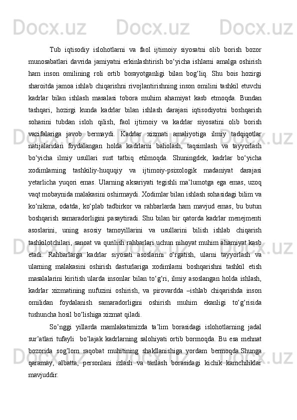 Tub   iqtisodiy   islohotlarni   va   faol   ijtimoiy   siyosatni   olib   borish   bozor
munosabatlari   davrida   jamiyatni   erkinlashtirish   bo‘yicha   ishlarni   amalga   oshirish
ham   inson   omilining   roli   ortib   borayotganligi   bilan   bog‘liq.   Shu   bois   hozirgi
sharoitda  jamoa  ishlab   chiqarishni   rivojlantirishning  inson   omilini  tashkil   etuvchi
kadrlar   bilan   ishlash   masalasi   tobora   muhim   ahamiyat   kasb   etmoqda.   Bundan
tashqari,   hozirgi   kunda   kadrlar   bilan   ishlash   darajasi   iqtisodiyotni   boshqarish
sohasini   tubdan   isloh   qilish,   faol   ijtimoiy   va   kadrlar   siyosatini   olib   borish
vazifalariga   javob   bermaydi.   Kadrlar   xizmati   amaliyotiga   ilmiy   tadqiqotlar
natijalaridan   foydalangan   holda   kadrlarni   baholash,   taqsimlash   va   tayyorlash
bo‘yicha   ilmiy   usullari   sust   tatbiq   etilmoqda.   Shuningdek,   kadrlar   bo‘yicha
xodimlarning   tashkiliy-huquqiy   va   ijtimoiy-psixologik   madaniyat   darajasi
yetarlicha   yuqori   emas.   Ularning   aksariyati   tegishli   ma’lumotga   ega   emas,   uzoq
vaqt mobaynida malakasini oshirmaydi. Xodimlar bilan ishlash sohasidagi bilim va
ko‘nikma,   odatda,   ko‘plab   tadbirkor   va   rahbarlarda   ham   mavjud   emas,   bu   butun
boshqarish   samaradorligini   pasaytiradi.   Shu   bilan   bir   qatorda   kadrlar   menejmenti
asoslarini,   uning   asosiy   tamoyillarini   va   usullarini   bilish   ishlab   chiqarish
tashkilotchilari, sanoat va qurilish rahbarlari uchun nihoyat muhim ahamiyat kasb
etadi.   Rahbarlarga   kadrlar   siyosati   asoslarini   o‘rgatish,   ularni   tayyorlash   va
ularning   malakasini   oshirish   dasturlariga   xodimlarni   boshqarishni   tashkil   etish
masalalarini   kiritish   ularda   insonlar   bilan   to‘g‘ri,   ilmiy   asoslangan   holda   ishlash,
kadrlar   xizmatining   nufuzini   oshirish,   va   pirovardda   –ishlab   chiqarishda   inson
omilidan   foydalanish   samaradorligini   oshirish   muhim   ekanligi   to‘g‘risida
tushuncha hosil bo‘lishiga xizmat qiladi.
So’nggi   yillarda   mamlakatimizda   ta’lim   borasidagi   islohotlarning   jadal
sur’atlari   tufayli     bo’lajak   kadrlarning   salohiyati   ortib   bormoqda.   Bu   esa   mehnat
bozorida   sog’lom   raqobat   muhitining   shakllanishiga   yordam   bermoqda.Shunga
qaramay,   albatta,   personlani   izlash   va   tanlash   borasidagi   kichik   kamchiliklar
mavjuddir.  