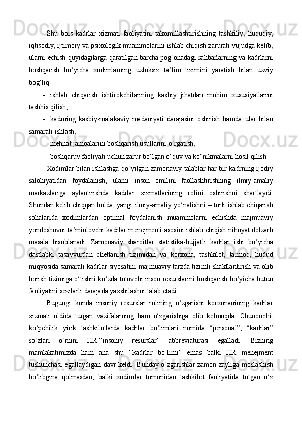 S h u   bois   kadrlar   xizmati   faoliyatini   takomillashtirishning   tashkiliy,   huquqiy,
iqtisodiy, ijtimoiy va psixologik muammolarini ishlab chiqish zarurati vujudga kelib,
ularni echish quyidagilarga qaratilgan barcha pog‘onadagi rahbarlarning va kadrlarni
boshqarish   bo‘yicha   xodimlarning   uzluksiz   ta’lim   tizimini   yaratish   bilan   uzviy
bog‘liq:
 ishlab   chiqarish   ishtirokchilarining   kasbiy   jihatdan   muhim   xususiyatlarini
tashhis qilish;
 kadrning   kasbiy-malakaviy   madaniyati   darajasini   oshirish   hamda   ular   bilan
samarali ishlash;
 mehnat jamoalarini boshqarish usullarini o‘rgatish;
 boshqaruv faoliyati uchun zarur bo‘lgan o‘quv va ko‘nikmalarni hosil qilish.  
Xodimlar bilan ishlashga qo‘yilgan zamonaviy talablar har bir kadrning ijodiy
salohiyatidan   foydalanish,   ularni   inson   omilini   faollashtirishning   ilmiy-amaliy
markazlariga   aylantirishda   kadrlar   xizmatlarining   rolini   oshirishni   shartlaydi.
Shundan kelib chiqqan holda, yangi ilmiy-amaliy yo‘nalishni – turli ishlab chiqarish
sohalarida   xodimlardan   optimal   foydalanish   muammolarni   echishda   majmuaviy
yondoshuvni ta’minlovchi kadrlar menejmenti asosini ishlab chiqish nihoyat dolzarb
masala   hisoblanadi.   Zamonaviy   sharoitlar   statistika-hujjatli   kadrlar   ishi   bo‘yicha
dastlabki   tasavvurdan   chetlanish   tizimidan   va   korxona,   tashkilot,   tarmoq,   hudud
miqyosida samarali kadrlar siyosatini majmuaviy tarzda tizimli shakllantirish va olib
borish tizimiga o‘tishni ko‘zda tutuvchi inson resurslarini boshqarish bo‘yicha butun
faoliyatini sezilarli darajada yaxshilashni talab etadi.
Bugungi   kunda   insoniy   resurslar   rolining   o‘zgarishi   korxonanining   kadrlar
xizmati   oldida   turgan   vazifalarning   ham   o‘zgarishiga   olib   kelmoqda.   Chunonchi,
ko‘pchilik   yirik   tashkilotlarda   kadrlar   bo‘limlari   nomida   “personal”,   “kadrlar”
so‘zlari   o‘rnini   HR-“insoniy   resurslar”   abbreviaturasi   egalladi.   Bizning
mamlakatimizda   ham   ana   shu   “kadrlar   bo’limi”   emas   balki   HR   menejment
tushunchasi egallaydigan davr keldi. Bunday o‘zgarishlar zamon zayliga moslashish
bo‘libgina   qolmasdan,   balki   xodimlar   tomonidan   tashkilot   faoliyatida   tutgan   o‘z 