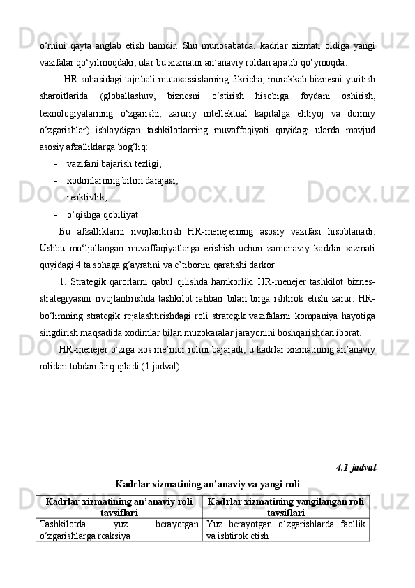 o‘rnini   qayta   anglab   etish   hamdir.   Shu   munosabatda,   kadrlar   xizmati   oldiga   yangi
vazifalar qo‘yilmoqdaki, ular bu xizmatni an’anaviy roldan ajratib qo‘ymoqda.
HR sohasidagi tajribali mutaxassislarning fikricha, murakkab biznesni yuritish
sharoitlarida   (globallashuv,   biznesni   o‘stirish   hisobiga   foydani   oshirish,
texnologiyalarning   o‘zgarishi,   zaruriy   intellektual   kapitalga   ehtiyoj   va   doimiy
o‘zgarishlar)   ishlaydigan   tashkilotlarning   muvaffaqiyati   quyidagi   ularda   mavjud
asosiy afzalliklarga bog‘liq:
 vazifani bajarish tezligi;
 xodimlarning bilim darajasi;
 reaktivlik;
 o‘qishga qobiliyat.
Bu   afzalliklarni   rivojlantirish   HR-menejerning   asosiy   vazifasi   hisoblanadi.
Ushbu   mo‘ljallangan   muvaffaqiyatlarga   erishish   uchun   zamonaviy   kadrlar   xizmati
quyidagi 4 ta sohaga g‘ayratini va e’tiborini qaratishi darkor.
1.   Strategik   qarorlarni   qabul   qilishda   hamkorlik.   HR-menejer   tashkilot   biznes-
strategiyasini   rivojlantirishda   tashkilot   rahbari   bilan   birga   ishtirok   etishi   zarur.   HR-
bo‘limning   strategik   rejalashtirishdagi   roli   strategik   vazifalarni   kompaniya   hayotiga
singdirish maqsadida xodimlar bilan muzokaralar jarayonini boshqarishdan iborat. 
HR-menejer o‘ziga xos me’mor rolini bajaradi, u kadrlar xizmatining an’anaviy
rolidan tubdan farq qiladi (1-jadval).
4.1-jadval
Kadrlar xizmatining an’anaviy va yangi roli
Kadrlar xizmatining an’anaviy roli
tavsiflari Kadrlar xizmatining yangilangan roli
tavsiflari
Tashkilotda   yuz   berayotgan
o‘zgarishlarga reaksiya Yuz   berayotgan   o‘zgarishlarda   faollik
va ishtirok etish 