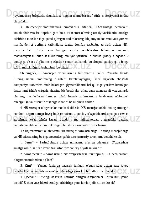 joylarni   aniq   belgilash,   shundan   so‘nggina   ularni   bartaraf   etish   strategiyasini   ishlab
chiqishdir.
3.   HR-menejer   xodimlarning   himoyachisi   sifatida.   HR-xizmatga   personalni
tanlab olish vazifasi topshirilgani bois, bu xizmat o‘zining asosiy vazifalarini amalga
oshirish asnosida ishga qabul qilingan xodimlarning ish jarayonidan motivatsiyasi va
manfaatdorligi   borligini   kafolatlashi   lozim.   Bunday   kafolatga   erishish   uchun   HR-
menejer   hal   qilishi   zarur   bo‘lgan   asosiy   vazifalardan   bittasi   –   xodimni
motivatsiyalash   bilan   tashkilotning   faoliyat   yuritishi   o‘rtasida   jiddiy   aloqadorlik
borligiga o‘rta bo‘g‘in menejerlarini ishontirish hamda bu aloqani qanday qilib ishga
solish mumkinligini tushuntirib berishdir.
Shuningdek,   HR-menejer   xodimlarning   himoyachisi   rolini   o‘ynashi   kerak.
Buning   uchun   xodimning   o‘sishini   kafolatlaydigan,   ishni   bajarish   chog‘ida
kompaniya xodimlari duch keladigan qiyinchiliklarni hal qilishga yordam beradigan
dasturlarni  ishlab chiqish,  shuningdek boshliqlar  bilan baxs-munozarali  vaziyatlarda
ularning   manfaatlarini   himoya   qilish   hamda   xodimlarning   talablarini   rahbariyat
eshitganiga va tushunib etganiga ishonch hosil qilish darkor.
4. HR-menejer o‘zgarishlar manbasi sifatida. HR-menejer tashkilotning strategik
hamkori  degan nomga loyiq bo‘lishi  uchun u qanday o‘zgarishlarni  amalga oshirish
zarurligini   ko‘ra   bilishi   kerak.   Bunda   u   mo‘ljallanayotgan   o‘zgarishlar   qanday
natijalarga olib kelishi mumkinligini bilishini namoyish qilishi lozim.
To‘liq manzarani olish uchun HR-menejer hamkasblariga – boshqa menejerlarga
va HR-xizmatning boshqa xodimlariga bir nechta asosiy savollarni berishi kerak:
1.   Nima?   –   Tashkilotimiz   uchun   nimalarni   qilishni   istaymiz?   O‘zgarishlar
amalga oshirilgandan keyin tashkilotimiz qanday qiyofaga kiradi?
2. Nima uchun? – Nima uchun biz o‘zgarishlarga muhtojmiz? Biz hech narsani
o‘zgartirmasak, nima bo‘ladi?
3.   Kim?   –   YAngi   dasturda   nazarda   tutilgan   o‘zgarishlar   uchun   kim   javob
beradi? Ushbu vazifalarni amalga oshirishga yana kimlar jalb etilishi kerak?
4.   Qachon?   –   YAngi   dasturda   nazarda   tutilgan   o‘zgarishlar   uchun   kim   javob
beradi? Ushbu vazifalarni amalga oshirishga yana kimlar jalb etilishi kerak? 