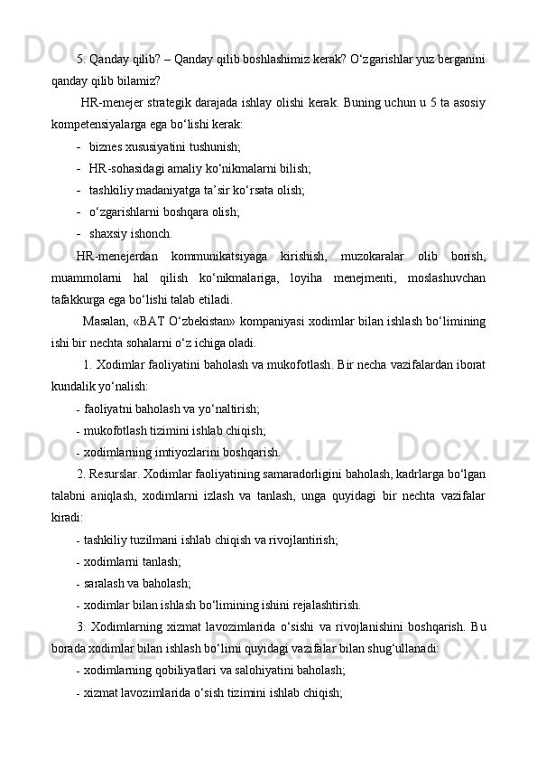 5. Qanday qilib? – Qanday qilib boshlashimiz kerak? O‘zgarishlar yuz berganini
qanday qilib bilamiz?
  HR-menejer strategik darajada ishlay olishi kerak. Buning uchun u 5 ta asosiy
kompetensiyalarga ega bo‘lishi kerak:
 biznes xususiyatini tushunish;
 HR-sohasidagi amaliy ko‘nikmalarni bilish;
 tashkiliy madaniyatga ta’sir ko‘rsata olish;
 o‘zgarishlarni boshqara olish;
 shaxsiy ishonch.
HR-menejerdan   kommunikatsiyaga   kirishish,   muzokaralar   olib   borish,
muammolarni   hal   qilish   ko‘nikmalariga,   loyiha   menejmenti,   moslashuvchan
tafakkurga ega bo‘lishi talab etiladi.
Masalan,   «BAT   O‘ zbekistan»   kompaniyasi x odimlar bilan ishlash bo‘limining
ishi bir nechta sohalarni o‘z ichiga oladi.
1.  Xodimlar faoliyatini baholash va mukofotlash .  Bir necha vazifalardan iborat
kundalik yo‘nalish:
 f aoliyatni baholash va yo‘naltirish; 
 m ukofotlash tizimini ishlab chiqish; 
 x odimlarning imtiyozlarini boshqarish. 
2.  Resurslar .  Xodimlar faoliyatining samaradorligini baholash, kadrlarga bo‘lgan
talabni   aniqlash,   xodimlarni   izlash   va   tanlash,   unga   quyidagi   bir   nechta   vazifalar
kiradi:
 t ashkiliy tuzilmani ishlab chiqish va rivojlantirish; 
 x odimlarni tanlash; 
 s aralash va baholash; 
 x odimlar bilan ishlash bo‘limining ishini rejalashtirish. 
3.   Xodimlarning   xizmat   lavozimlarida   o‘sishi   va   rivojlanishini   boshqarish .   Bu
borada x odimlar bilan ishlash bo‘limi quyidagi vazifalar bilan shug‘ullanadi:
 x odimlarning qobiliyatlari va salohiyatini baholash; 
 x izmat lavozimlarida o‘sish tizimini ishlab chiqish;  
