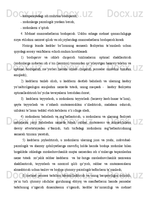 k ompaniyadagi ish muhitini boshqarish; 
 x odimlarga psixologik yordam berish; 
 x odimlarni o‘qitish. 
4.   Mehnat   munosabatlarini   boshqarish .   Ushbu   sohaga   mehnat   qonunchiligiga
rioya etilishini nazorat qilish va ish joylaridagi munosabatlarni boshqarish kiradi.
Hozirgi   kunda   kadrlar   bo‘limining   samarali   faoliyatini   ta’minlash   uchun
quyidagi asosiy vazifalarni echish muhim hisoblanadi:
1)   boshqaruv   va   ishlab   chiqarish   tuzilmalar i ni   optimal   shakllantirish
(xodimlarga nisbatan ish o‘rin (lavozim) tomonidan qo‘yilayotgan bazaviy talabni va
optimal   boshqarish   me’yorlari   hamda   ishlab   chiqarish   jamoalar   modelini   tuzishni
aniqlash);
2)   kadrlarni   tanlab   olish,   u   kadrlarni   dastlab   baholash   va   ularning   kasbiy
yo‘naltiri l ganligini   aniqlashni   nazarda   tutadi,   uning   maqsadi   -     kasbiy   faoliyatni
optimallashtirish bo‘yicha tavsiyalarni berishdan iborat;   
3)     kadrlarni   tayyorlash,   u   xodimlarni   tayyorlash   (bazaviy   kasb-hunar   ta’limi);
qayta   tayyorlash   va   o‘xshash   mutaxassislikni   o‘zlashtirish ,   malakani   oshirish ,
uzluksiz ta’limni tashkil etish kabilarni o‘z ichiga oladi;   
4)   xodimlarni   baholash   va   rag‘batlantirish,   u   xodimlarni   va   ularning   faoliyati
natijalarini   joriy   baholashni   nazarda   tutadi:   rahbar,   mutaxassis   va   xizmatchilarni
davriy   attestatsiyadan   o‘tkazish;   turli   toifadagi   xodimlarni   rag‘batlantirishning
samarali tizimini yaratish;
5)   kadrlarni   joylashtirish,   u   xodimlarni   ularning   jinsi   va   yoshi,   individual-
psixologik   va   shaxsiy   qobiliyatlariga   muvofiq   holda   hamda   boshqa   xodimlar   bilan
birgalikda   ishlashga   moslashuvchanlik   nuqtai   nazaridan   ish   o‘rinlar i ga   taqsimlashni
nazar   tutadi:   xo‘jalik   rahbar   kadrlarni     va   bir-biriga   moslashuvchanlik   zaxirasini
shakllantirish,   tayyorlash   va   nomzod   qilib   qo‘yish;   rahbar   va   mutaxassislarni
almashtirish uchun tanlov va boshqa ijtimoiy-psixologik tadbirlarni ta’minlash;
6)  mehnat  jamoa si   tarkibini  takomillashtirish va uning barqarorligini  oshirish,
ya’ni   turli   ijtimoiy   ishchilar   guruhining   ehtiyoj   va   manfaatlarini   hamda   jamoalar
tarkibining   o‘zgarish   dinamikasini   o‘rganish;   kadrlar   ko‘nimsizli gi   va   mehnat 