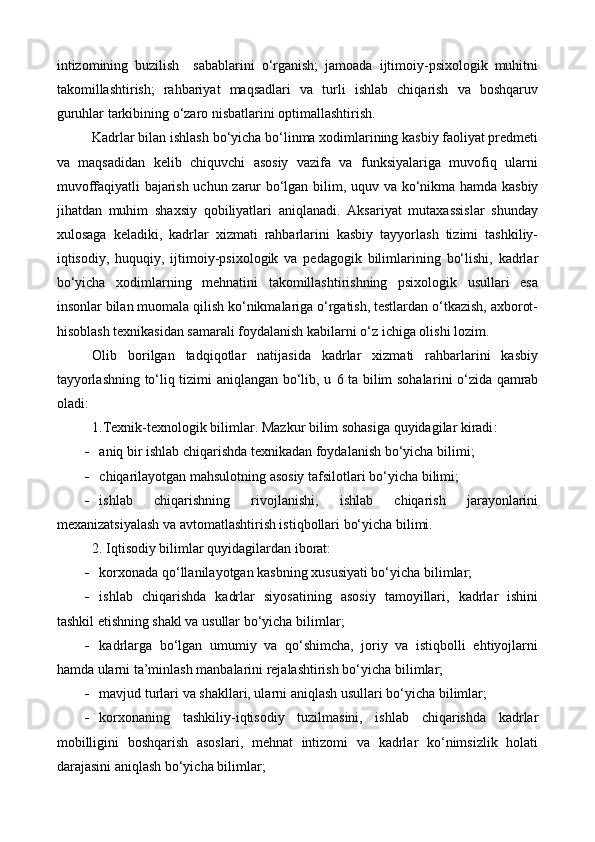intizomining   buzilish     sabablarini   o‘rganish;   jamoada   ijtimoiy-psixologik   muhitni
takomillashtirish;   rahbariyat   maqsadlari   va   turli   ishlab   chiqarish   va   boshqaruv
guruhlar tarkibining o‘zaro nisbatlarini optimallashtirish.
Kadr lar bilan ishlash bo‘yicha bo‘linma xodimlarining kasbiy faoliyat predmeti
va   maqsadidan   kelib   chiquvchi   asosiy   vazifa   va   funksiyalariga   muvofiq   ularni
muvoffaqiyatli bajarish uchun zarur bo‘lgan bilim,   u quv va ko‘nikma hamda kasbiy
jihatdan   muhim   shaxsiy   qobiliyatlari   aniqlanadi.   Aksariyat   mutaxassislar   shunday
xulosaga   keladiki,   kadrlar   xizmati   rahbarlarini   kasbiy   tayyorlash   tizimi   tashkiliy-
iqtisodiy,   huquqiy,   ijtimoiy-psixologik   va   pedagogik   bilimlarining   bo‘lishi,   kadrlar
bo‘yicha   xodimlarning   mehnatini   takomillashtirishning   psixologik   usullari   esa
insonlar bilan muomala qilish ko‘nikmalariga o‘rgatish, testlardan o‘tkazish, axborot-
hisoblash texnikasidan samarali foydalanish kabilarni o‘z ichiga olishi lozim.
Olib   borilgan   tadqiqotlar   natijasida   kadrlar   xizmati   rahbarlarini   kasbiy
tayyorlashning to‘liq tizimi aniqlangan bo‘lib, u   6   ta bilim sohalar i ni o‘zida qamrab
oladi: 
1. Texnik-texnologik bilimlar . Mazkur bilim sohasiga quyidagilar kiradi :
 aniq bir ishlab chiqarishda texnikadan foydalanish bo‘yicha  bilimi;
 chiqarilayotgan mahsulotning asosiy tafsilotlari bo‘yicha  bilimi ;
 ishlab   chiqarishning   rivojlanishi,   ishlab   chiqarish   jarayonlarini
mexanizatsiyalash va avtomatlashtirish istiqbollari bo‘yicha bilimi. 
2. Iqtisodiy bilimlar  quyidagilardan iborat:
 korxonada qo‘llanilayotgan kasbning xususiyati bo‘yicha  bilimlar ;
 ishlab   chiqarishda   kadrlar   siyosatining   asosiy   tamoyillari,   kadrlar   ishini
tashkil etishning shakl va usullar bo‘yicha  bilimlar ;
 kad r larga   bo‘lgan   umumiy   va   qo‘shimcha,   joriy   va   istiqbolli   ehtiyojlarni
hamda ularni ta’minlash manbalarini rejalashtirish bo‘yicha  bilimlar;
 mavjud tur lari  va shakllari, ularni aniqlash usullari bo‘yicha  bilimlar ;
 korxonaning   tashkiliy-iqtisodiy   tuzilmasini,   ishlab   chiqarishda   kadrlar
mobilligini   boshqarish   asoslari,   mehnat   intizomi   va   kadrlar   ko‘nimsizlik   holati
darajasini aniqlash bo‘yicha  bilimlar ; 