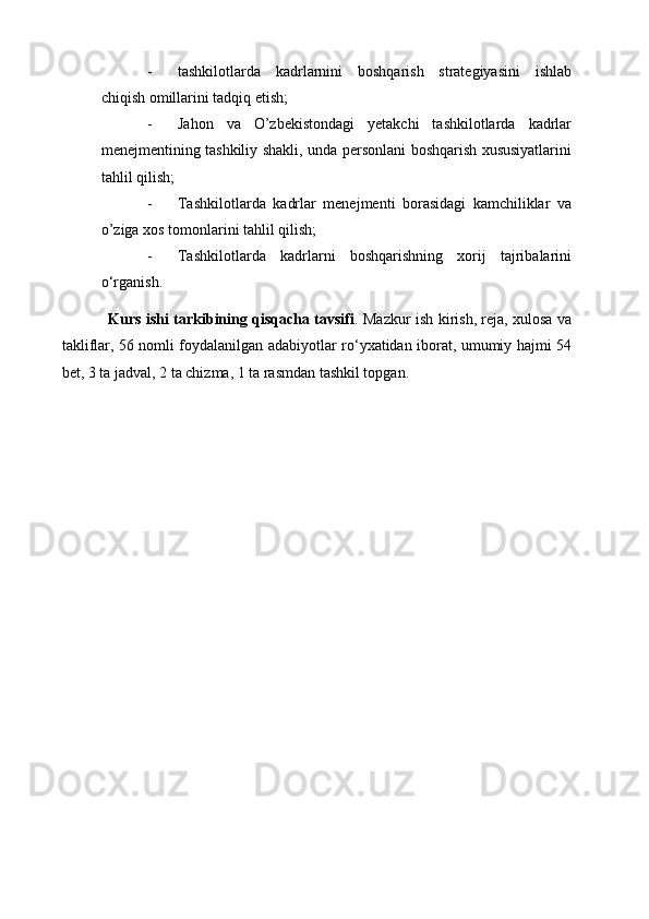 - tashkilotlarda   kadrlarnini   boshqarish   strategiyasini   ishlab
chiqish omillarini tadqiq etish; 
- Jahon   va   O’zbekistondagi   yetakchi   tashkilotlarda   kadrlar
menejmentining tashkiliy shakli, unda personlani boshqarish xususiyatlarini
tahlil qilish;
- Tashkilotlarda   kadrlar   menejmenti   borasidagi   kamchiliklar   va
o’ziga xos tomonlarini tahlil qilish; 
- Tashkilotlarda   kadrlarni   boshqarishning   xorij   tajribalarini
o‘rganish. 
Kurs ishi tarkibining qisqacha tavsifi . Mazkur ish kirish, reja, xulosa va
takliflar, 56 nomli foydalanilgan adabiyotlar ro‘yxatidan iborat, umumiy hajmi 54
bet, 3 ta jadval, 2 ta chizma, 1 ta rasmdan tashkil topgan.  