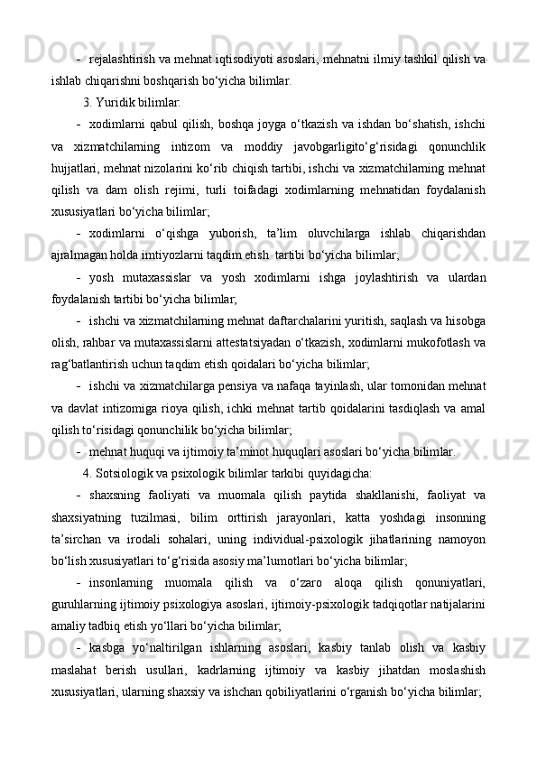  rejalashtirish va mehnat iqtisodiyoti asoslari, mehnatni ilmiy tashkil qilish va
ishlab chiqarishni boshqarish bo‘yicha bilimlar.
3. Y u ridik bilimlar: 
 xodimlarni   qabul   qilish,   boshqa   joyga   o‘tkazish   va  ishdan   bo‘shatish,   ishchi
va   xizmatchilarning   intizom   va   moddiy   javobgarligito‘g‘risidagi   qonunchlik
hujjatlari, mehnat nizolarini ko‘rib chiqish tartibi, ishchi va xizmatchilarning mehnat
qilish   va   dam   olish   rejimi,   turli   toifadagi   xodimlarning   mehnatidan   foydalanish
xususiyatlari bo‘yicha  bilimlar;
 xodimlarni   o‘qishga   yuborish,   ta’lim   oluvchilarga   ishlab   chiqarishdan
ajral magan holda imtiyozlarni taqdim etish  tartibi bo‘yicha  bilimlar ;
 yosh   mutaxassis lar   va   yosh   xodimlarni   ishga   joylashti r ish   va   ulardan
foydalanish tartibi bo‘yicha  bilimlar ;
 ishchi va xizmatchilarning mehnat daftarchalarini yuritish, saqlash va hisobga
olish, rahbar va mutaxassislarni attestatsiyadan o‘tkazish, xodimlarni mukofotlash va
rag‘batlantirish uchun taqdim etish qoidalari bo‘yicha  bilimlar ;
 ishchi va xizmatchilarga pensiya   va   nafaqa tayinlash, ular tomonidan mehnat
va  davlat  intizomiga  rioya  qilish,   ichki   mehnat  tartib  qoidalarini  tasdiqlash  va  amal
qilish to‘risidagi qonunchilik bo‘yicha  bilimlar ;
 mehnat huquqi va ijtimoiy ta’minot huquqlari asoslari bo‘yicha bilim lar .
4. Sotsiologik va psixologik bilimlar  tarkibi quyidagicha :
 shaxsning   faoliyati   va   muomala   qilish   paytida   shakllanishi,   faoliyat   va
shaxsiyatning   tuzilmasi,   bilim   orttirish   jarayonlari,   katta   yoshdagi   insonning
ta’sirchan   va   irodali   sohalari,   uning   individual-psixologik   jihatlarining   namoyon
bo‘lish xususiyatlari to‘g‘risida asosiy ma’lumotlari bo‘yicha  bilimlar ;
 insonlarning   muomala   qilish   va   o‘zaro   aloqa   qilish   qonuniyatlari,
guruhlarning ijtimoiy psixologiya asoslari, ijtimoiy-psixologik tadqiqotlar natijalarini
amaliy tadbiq etish yo‘llari bo‘yicha  bilimlar ;
 kasbga   yo‘naltirilgan   ishlarning   asoslari,   kasbiy   tanlab   olish   va   kasbiy
maslahat   berish   usullari,   kadr larning   ijtimoiy   va   kasbiy   jihatdan   moslashish
xususiyatlari, ularning shaxsiy va ishchan qobiliyatlarini o‘rganish bo‘yicha  bilimlar ;