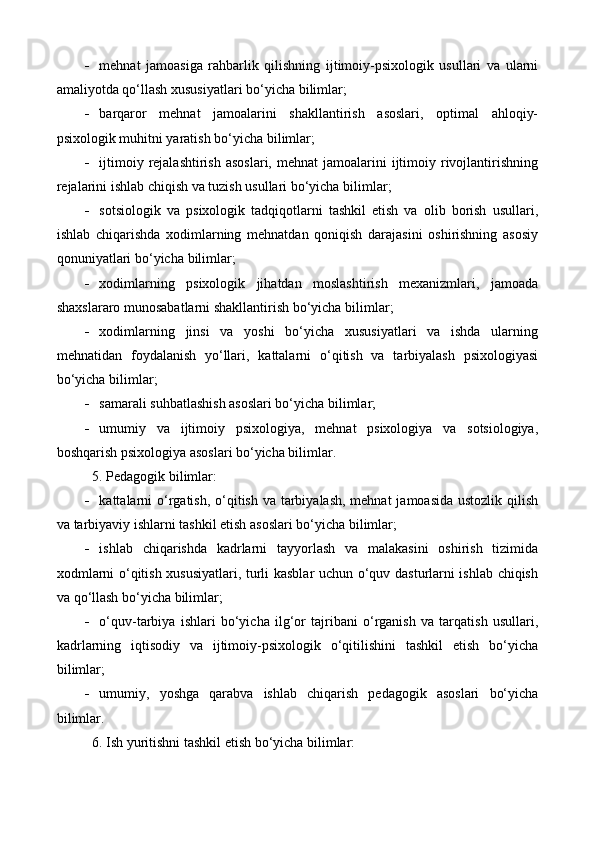  mehnat   jamoasiga   rahbarlik   qilishning   ijtimoiy-psixologik   usullari   va   ularni
amaliyotda qo‘llash xususiyatlari bo‘yicha  bilimlar ;
 barqaror   mehnat   jamoalarini   shakllantirish   asoslari,   optimal   ahloqiy-
psixologik muhitni yaratish bo‘yicha  bilimlar ;
 ijtimoiy  rejalashtirish   asoslari,  mehnat  jamoalarini   ijtimoiy  rivojlantirishning
rejalarini ishlab chiqish va tuzish usullari bo‘yicha  bilimlar ;
 sotsiologik   va   psixologik   tadqiqotlarni   tashkil   etish   va   olib   borish   usullari,
ishlab   chiqarishda   xodimlarning   mehnatdan   qoniqish   darajasini   oshirishning   asosiy
qonuniyatlari bo‘yicha  bilimlar ;
 xodimlarning   psixologik   jihatdan   moslashtirish   mexanizmlari,   jamoada
shaxslararo munosabatlarni shakllantirish bo‘yicha  bilimlar ;
 xodimlarning   jinsi   va   yoshi   bo‘yicha   xususiyatlari   va   ishda   ularning
mehnatidan   foydalanish   yo‘llari,   kattalarni   o‘qitish   va   tarbiyalash   psixologiyasi
bo‘yicha  bilimlar ;
 samarali suhbatlashish asoslari bo‘yicha  bilimlar ;
 umumiy   va   ijtimoiy   psixologiya,   mehnat   psixologiya   va   sotsiologiya,
boshqarish psixologiya asoslari bo‘yicha bilim lar .
5. Pedagogik bilimlar: 
 kattalarni o‘rgatish, o‘qitish va tarbiyalash, mehnat  jamoasida ustozlik qilish
va tarbiyaviy ishlarni tashkil etish asoslari bo‘yicha  bilimlar;
 ishlab   chiqarishda   kadrlarni   tayyorlash   va   malakasini   oshirish   tizimida
xodmlarni o‘qitish xususiyatlari, turli kasblar uchun o‘quv dasturlarni ishlab chiqish
va qo‘llash bo‘yicha  bilimlar ;
 o‘quv-tarbiya   ishlari   bo‘yicha   ilg‘or   tajribani   o‘rganish   va   tarqatish   usullari,
kadr larning   iqtisodiy   va   ijtimoiy-psixologik   o‘qitilishini   tashkil   etish   bo‘yicha
bilimlar ;
 umumiy,   yoshga   qarabva   ishlab   chiqarish   pedagogik   asoslari   bo‘yicha
bilim lar.
6. Ish yuritishni tashkil etish bo‘yicha bilimlar: 