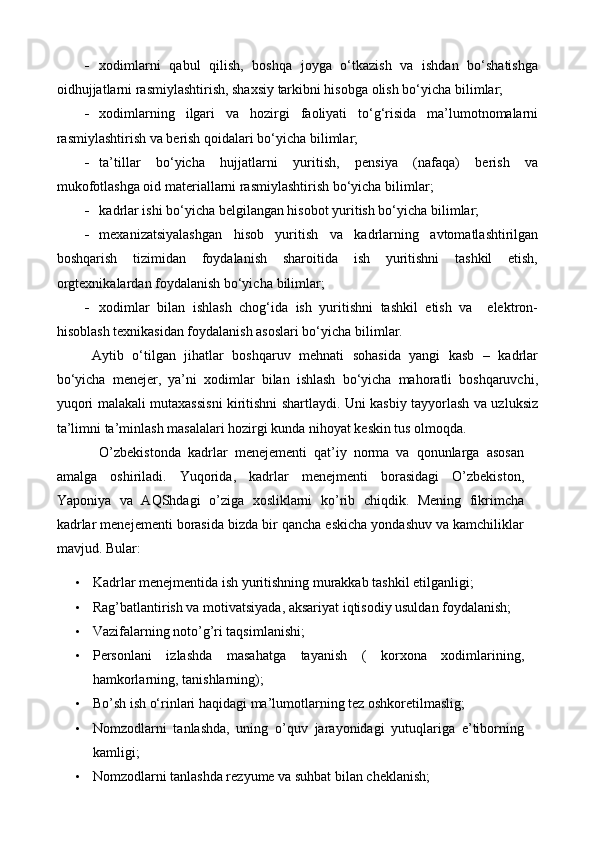  xodimlarni   qabul   qilish,   boshqa   joyga   o‘tkazish   va   ishdan   bo‘shatishga
oidhujjatlarni rasmiylashtirish, shaxsiy tarkibni hisobga olish bo‘yicha  bilimlar ;
 xodimlarning   ilgari   va   h ozirgi   faoliyati   to‘g‘risida   ma’lumotnomalarni
rasmiylashtirish va berish qoidalari bo‘yicha  bilimlar ;
 ta’tillar   bo‘yicha   hujjatlarni   yuritish,   pensiya   (nafaqa)   berish   va
mukofotlashga oid materiallarni rasmiylashtirish bo‘yicha  bilimlar ;
 kadrlar ishi bo‘yicha belgilangan hisobot yuritish bo‘yicha  bilimlar ;
 mexanizatsiyalashgan   hisob   yuritish   va   kadrlarning   avtomatlashtirilgan
boshqarish   tizimidan   foydalanish   sharoitida   ish   yuritishni   tashkil   etish,
orgtexnikalardan foydalanish bo‘yicha  bilimlar ;
 xodimlar   bilan   ishlash   chog‘ida   ish   yuritishni   tashkil   etish   va     elektron-
hisoblash texnikasidan foydalanish asoslari bo‘yicha bilim lar .
Aytib   o‘tilgan   jihatlar   boshqaruv   mehnati   sohasida   yangi   kasb   –   kadrlar
bo‘yicha   menejer,   ya’ni   xodimlar   bilan   ishlash   bo‘yicha   mahoratli   boshqaruvchi,
yuqori malakali mutaxassisni kiritishni shartlaydi. Uni kasbiy tayyorlash va uzluksiz
ta’limni ta’minlash masalalari hozirgi kunda nihoyat keskin tus olmoqda.
O’zbekistonda   kadrlar   menejementi   qat’iy   norma   va   qonunlarga   asosan
amalga   oshiriladi.   Yuqorida,   kadrlar   menejmenti   borasidagi   O’zbekiston,
Yaponiya   va   AQShdagi   o’ziga   xosliklarni   ko’rib   chiqdik.   Mening   fikrimcha
kadrlar menejementi borasida bizda bir qancha eskicha yondashuv va kamchiliklar
mavjud. Bular:
• Kadrlar menejmentida ish yuritishning murakkab tashkil etilganligi;
• Rag’batlantirish va motivatsiyada, aksariyat iqtisodiy usuldan foydalanish;
• Vazifalarning noto’g’ri taqsimlanishi;
• Personlani   izlashda   masahatga   tayanish   (   korxona   xodimlarining,
hamkorlarning, tanishlarning);
• Bo’sh ish o‘rinlari haqidagi ma’lumotlarning tez oshkoretilmaslig;
• Nomzodlarni   tanlashda,   uning   o’quv   jarayonidagi   yutuqlariga   e’tiborning
kamligi;
• Nomzodlarni tanlashda rezyume va suhbat bilan cheklanish;
