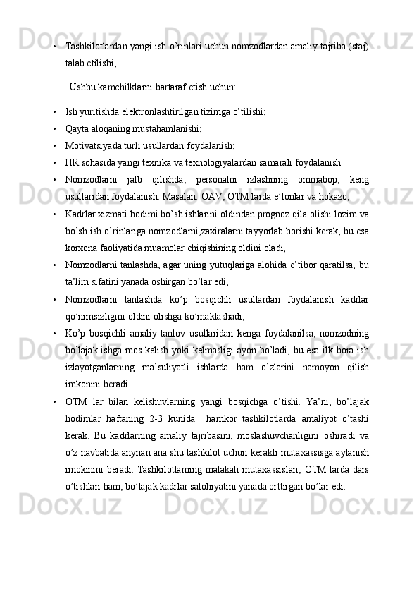 • Tashkilotlardan yangi ish o’rinlari uchun nomzodlardan amaliy tajriba (staj)
talab etilishi;
Ushbu kamchilklarni bartaraf etish uchun:
• Ish yuritishda elektronlashtirilgan tizimga o’tilishi;
• Qayta aloqaning mustahamlanishi;
• Motivatsiyada turli usullardan foydalanish;
• HR sohasida yangi texnika va texnologiyalardan samarali foydalanish
• Nomzodlarni   jalb   qilishda,   personalni   izlashning   ommabop,   keng
usullaridan foydalanish. Masalan: OAV, OTM larda e’lonlar va hokazo;
• Kadrlar xizmati hodimi bo’sh ishlarini oldindan prognoz qila olishi lozim va
bo’sh ish o’rinlariga nomzodlarni,zaxiralarni tayyorlab borishi kerak, bu esa
korxona faoliyatida muamolar chiqishining oldini oladi;
• Nomzodlarni tanlashda, agar uning yutuqlariga alohida e’tibor qaratilsa, bu
ta’lim sifatini yanada oshirgan bo’lar edi;
• Nomzodlarni   tanlashda   ko’p   bosqichli   usullardan   foydalanish   kadrlar
qo’nimsizligini oldini olishga ko’maklashadi;
• Ko’p   bosqichli   amaliy   tanlov   usullaridan   kenga   foydalanilsa,   nomzodning
bo’lajak ishga mos kelish yoki kelmasligi  ayon bo’ladi, bu esa ilk bora ish
izlayotganlarning   ma’suliyatli   ishlarda   ham   o’zlarini   namoyon   qilish
imkonini beradi.
• OTM   lar   bilan   kelishuvlarning   yangi   bosqichga   o’tishi.   Ya’ni,   bo’lajak
hodimlar   haftaning   2-3   kunida     hamkor   tashkilotlarda   amaliyot   o’tashi
kerak.   Bu   kadrlarning   amaliy   tajribasini,   moslashuvchanligini   oshiradi   va
o’z navbatida anynan ana shu tashkilot uchun kerakli mutaxassisga aylanish
imokinini beradi. Tashkilotlarning malakali mutaxassislari, OTM larda dars
o’tishlari ham, bo’lajak kadrlar salohiyatini yanada orttirgan bo’lar edi. 