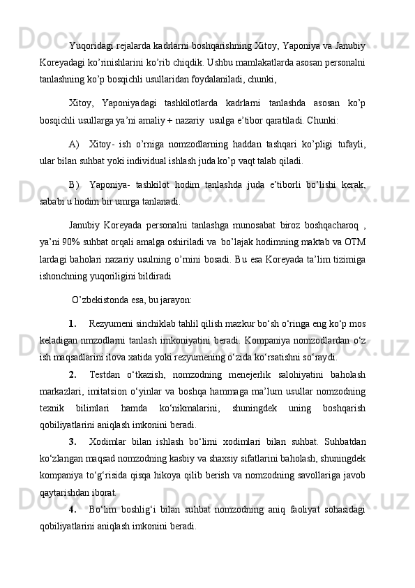 Yuqoridagi rejalarda kadrlarni boshqarishning Xitoy, Yaponiya va Janubiy
Koreyadagi ko’rinishlarini ko’rib chiqdik. U shbu mamlakatlarda asosan personalni
tanlashning ko’p bosqichli usullaridan foydalaniladi, chunki,
Xitoy,   Yaponiyadagi   tashkilotlarda   kadrlarni   tanlashda   asosan   ko’p
bosqichli usullarga ya’ni amaliy + nazariy  usulga e’tibor qaratiladi. Chunki:
A) Xitoy -   ish   o ’ rniga   nomzodlarning   haddan   tashqari   ko ’ pligi   tufayli ,
ular   bilan   suhbat   yoki   individual   ishlash   juda   ko ’ p   vaqt   talab   qiladi .
B) Yaponiya -   tashkilot   hodim   tanlashda   juda   e ’ tiborli   bo ’ lishi   kerak ,
sababi   u   hodim   bir   umrga   tanlanadi . 
Janubiy   Koreyada   personalni   tanlashga   munosabat   biroz   boshqacharoq   ,
ya ’ ni  90%  suhbat   orqali   amalga   oshiriladi   va    bo ’ lajak   hodimning   maktab   va   OTM
lardagi   baholari   nazariy   usulning   o ’ rnini   bosadi .   Bu   esa   Koreyada   ta ’ lim   tizimiga
ishonchning   yuqoriligini   bildiradi
 O’zbekistonda esa, bu jarayon: 
1. Rezyumeni sinchiklab tahlil qilish  mazkur bo‘sh o‘ringa eng ko‘p mos
keladigan   nmzodlarni   tanlash   imkoniyatini   beradi.   Kompaniya   nomzodlardan   o‘z
ish maqsadlarini ilova xatida yoki rezyumening o‘zida ko‘rsatishni so‘ray di . 
2. Testdan   o‘tkazish,   nomzodning   menejerlik   salohiyatini   baholash
markazlari,   imitatsion   o‘yinlar   va   boshqa   hammaga   ma’lum   usullar   nomzodning
texnik   bilimlari   hamda   ko‘nikmalarini,   shuningdek   uning   boshqarish
qobiliyatlarini aniqlash imkonini beradi. 
3. Xodimlar   bilan   ishlash   bo‘limi   xodimlari   bilan   su h bat .   Su h batdan
ko‘zlangan maqsad nomzodning kasbiy va shaxsiy sifatlarini baholash, shuningdek
kompaniya to‘g‘risida qisqa hikoya qilib berish va nomzodning savollariga javob
qaytarishdan iborat. 
4. Bo‘lim   boshlig‘i   bilan   su h bat   nomzodning   aniq   faoliyat   sohasidagi
qobiliyatlarini aniqlash imkonini beradi. 