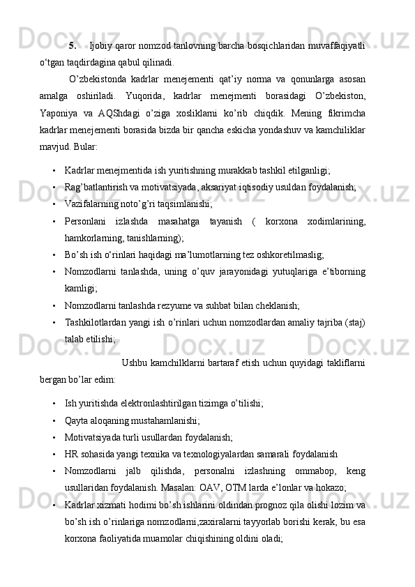 5. Ijobiy qaror   nomzod tanlovning barcha bosqichlaridan muvaffaqiyatli
o‘tgan taqdirdagina qabul qilinadi.
O’zbekistonda   kadrlar   menejementi   qat’iy   norma   va   qonunlarga   asosan
amalga   oshiriladi.   Yuqorida,   kadrlar   menejmenti   borasidagi   O’zbekiston,
Yaponiya   va   AQShdagi   o’ziga   xosliklarni   ko’rib   chiqdik.   Mening   fikrimcha
kadrlar menejementi borasida bizda bir qancha eskicha yondashuv va kamchiliklar
mavjud. Bular:
• Kadrlar menejmentida ish yuritishning murakkab tashkil etilganligi;
• Rag’batlantirish va motivatsiyada, aksariyat iqtisodiy usuldan foydalanish;
• Vazifalarning noto’g’ri taqsimlanishi;
• Personlani   izlashda   masahatga   tayanish   (   korxona   xodimlarining,
hamkorlarning, tanishlarning);
• Bo’sh ish o‘rinlari haqidagi ma’lumotlarning tez oshkoretilmaslig;
• Nomzodlarni   tanlashda,   uning   o’quv   jarayonidagi   yutuqlariga   e’tiborning
kamligi;
• Nomzodlarni tanlashda rezyume va suhbat bilan cheklanish;
• Tashkilotlardan yangi ish o’rinlari uchun nomzodlardan amaliy tajriba (staj)
talab etilishi;
                                 Ushbu kamchilklarni bartaraf etish uchun quyidagi takliflarni
bergan bo’lar edim:
• Ish yuritishda elektronlashtirilgan tizimga o’tilishi;
• Qayta aloqaning mustahamlanishi;
• Motivatsiyada turli usullardan foydalanish;
• HR sohasida yangi texnika va texnologiyalardan samarali foydalanish
• Nomzodlarni   jalb   qilishda,   personalni   izlashning   ommabop,   keng
usullaridan foydalanish. Masalan: OAV, OTM larda e’lonlar va hokazo;
• Kadrlar xizmati hodimi bo’sh ishlarini oldindan prognoz qila olishi lozim va
bo’sh ish o’rinlariga nomzodlarni,zaxiralarni tayyorlab borishi kerak, bu esa
korxona faoliyatida muamolar chiqishining oldini oladi; 
