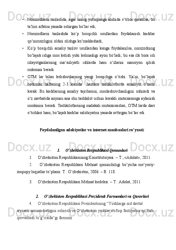 • Nomzodlarni tanlashda, agar uning yutuqlariga alohida e’tibor qaratilsa, bu
ta’lim sifatini yanada oshirgan bo’lar edi;
• Nomzodlarni   tanlashda   ko’p   bosqichli   usullardan   foydalanish   kadrlar
qo’nimsizligini oldini olishga ko’maklashadi;
• Ko’p   bosqichli   amaliy   tanlov   usullaridan   kenga   foydalanilsa,   nomzodning
bo’lajak ishga mos kelish yoki kelmasligi  ayon bo’ladi, bu esa ilk bora ish
izlayotganlarning   ma’suliyatli   ishlarda   ham   o’zlarini   namoyon   qilish
imkonini beradi.
• OTM   lar   bilan   kelishuvlarning   yangi   bosqichga   o’tishi.   Ya’ni,   bo’lajak
hodimlar   haftaning   2-3   kunida     hamkor   tashkilotlarda   amaliyot   o’tashi
kerak.   Bu   kadrlarning   amaliy   tajribasini,   moslashuvchanligini   oshiradi   va
o’z navbatida anynan ana shu tashkilot uchun kerakli mutaxassisga aylanish
imokinini beradi. Tashkilotlarning malakali mutaxassislari, OTM larda dars
o’tishlari ham, bo’lajak kadrlar salohiyatini yanada orttirgan bo’lar edi.
Foydalanilgan adabiyotlar va internet manbaalari ro’yxati:
1. O’zbekiston Respublikasi Qonunlari 
1. O‘zbеkiston Rеspublikasining Konstitutsiyasi. – T., «Adolat», 2011. 
2.   O’zbekiston   Respublikasi   Mehnat   qonunchiligi   bo’yicha   me’yoriy-
xuquqiy hujjatlar to’plami. T.: O’zbekiston, 2006. – B. 118.
3. O‘zbekiston Respublikasi Mehnat kodeksi. – T.: Adolat, 2011.
2. O’zbekiston Respublikasi Prezidenti Farmonlari va Qarorlari
4. O‘zbekiston Respublikasi Prezidentining   “Yoshlarga oid davlat 
siyosati samaradorligini oshirish   va O‘zbekiston yoshlar ittifoqi faoliyatini   qo‘llab-
quvvatlash to‘g‘risida”gi farmoni 