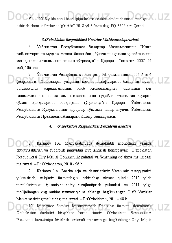 5. “2018 yilda aholi bandligiga ko‘maklashish davlat dasturini amalga 
oshirish chora-tadbirlari to‘g‘risida” 2018 yil 3 fevraldagi PQ-3506-son Qarori
3. O’zbekiston Respublikasi  Vazirlar Mahkamasi qarorlari
6. Ўзбекистoн   Республикaси   Вaзирлaр   Мaҳкaмaсининг   “Ишга
жойлаштиришга муҳтож меҳнат билан банд бўлмаган аҳолини ҳисобга олиш
методикасини   такомиллаштириш   тўғрисида”ги   Қарори.   –Тошкент:   2007.   24
май, 106- сон.
7. Ўзбекистон   Республикаси   Вазирлар   Маҳкамасининг   2005   йил   4
февралдаги   „Ходимларга   уларнинг   меҳнат   вазифаларини   бажариш   билан
боғлиқҳолда   жароҳатланиши,   касб   касалликларига   чалиниши   ёки
саломатликнинг   бошқа   хил   шикастланиши   туфайли   етказилган   зарарни
тўлаш   қоидаларини   тасдиқлаш   тўғрисида"ги   Қарори.   Ўзбекистон
Республикаси   Ҳукуматининг   қарорлар   тўплами.   Нашр   этувчи:   Ўзбекистон
Республикаси Президенти Апарати Ишлар Бошқармаси.
4. O’zbekiston Respublikasi Prezidenti  asarlari  
8. Karimov   I.A.   Mamlakatimizda   demokratik   islohotlarni   yanada
chuqurlashtirish   va   fuqorolik   jamiyatini   rivojlantirish   konsepsiyasi:   O’zbekiston
Respublikasi Oliy Majlisi Qonunchilik palatasi va Senatining qo’shma majlisidagi
ma’ruzasi. –T.: O’zbekiston, 2010 - 56 b.
9. Karimov   I.A.   Barcha   reja   va   dasturlarimiz   Vatanimiz   taraqqiyotini
yuksaltirish,   xalqimiz   farovonligini   oshirishga   xizmat   qiladi:   2010   yilda
mamlakatimizni   ijtimoiy-iqtisodiy   rivojlantiprish   yakunlari   va   2011   yilga
mo’ljallangan   eng   muhim   ustuvor   yo’nalishlariga   bag’ishlangan   O’zR   Vazirlar
Mahkamasining majlisidagi ma’ruzasi. –T.:O’zbekiston, 2011– 48 b.
10. Mirziyoev   Shavkat   Miromonovich   Erkin   va   farovon,   demokratik
O‘zbekiston   davlatini   birgalikda   barpo   etamiz.   O‘zbekiston   Respublikasi
Prezidenti   lavozimiga   kirishish   tantanali   marosimiga   bag‘ishlanganOliy   Majlis 