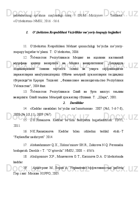 palatalarining   qo‘shma   majlisidagi   nutq   /   SH.M.   Mirziyoev.   -   Toshkent:
«O‘zbekiston» NMIU, 2016. -56 6.
1. O’zbekiston Respublikasi  Vazirliklar me’yoriy-huquqiy hujjatlar i  
11. O’zbekiston   Respublikasi   Mehnat   qonunchiligi   bo’yicha   me’yoriy-
xuquqiy hujjatlar to’plami. T.: O’zbekiston, 2006.
12. Ўзбекистон   Республикаси   Меҳнат   ва   аҳолини   ижтимоий
муҳофаза   қилиш   вазирлиги   ва   Молия   вазирлигининг   „Бошқарув
ходимларининг   сонини   тартибга   солиш   ва   уларга   сарфланадиган
харажатларни   мақбуллаштириш   бўйича   меъёрий   ҳужжатларни   тасдиқлаш
тўғрисида"ги   Қарори.   Тошкент.   „Финансовое   законодательство   Республики
Узбекистан", 2004 йил.
13. Ўзбекистон   Республикаси   Олий   ва   ўрта   махсус   таълим
вазирлиги. Олий таълим. Меъёрий ҳужжатлар тўплами. Т. :  „Шарқ", 2001.
2. Darsliklar
14. «Kadrlar   masalalari   bo‘yicha   ma’lumotnoma».   2007   (№3,   5-6-7-8),
2008 (№ 3,8,11), 2009 (№7).
15. Z.U.Xusainova.   Kadrlar   bo‘limi   faoliyatini   hujjatlashtirish.   TDYI,
2011.
16. N.K.Ramazanova.   Kadrlar   bilan   ishlashni   tashkil   etish.-T
“Faylasuflar nashriyoti” 2014.
17. Abdura h monov Q.X., Xolmo‘minov SH.R., Zokirova N.Q. Personalni
boshqarish. Darslik – T.: “O’qituvchi” NMIU, 2008. –. 656 b.    
18. Abulqosimov   X.P.,   Minavarova   G.T.,   Karimova   D.A.   O‘zbekistonda
kadrlar
19.     Армстронг   М.,   Бэрон   А.   Управление   эффективностью   работы
Пер.с анг. Москва. Н1РРО, 2005.  