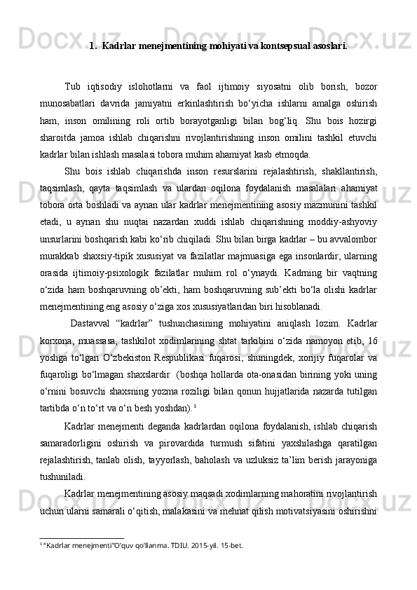 1. Kadrlar menejmentining mohiyati va kontsepsual asoslari.
Tub   iqtisodiy   islohotlarni   va   faol   ijtimoiy   siyosatni   olib   borish ,   bozor
munosabatlari   davrida   jamiyatni   erkinlashtirish   bo‘yicha   ishlarni   amalga   oshirish
ham ,   inson   omilining   roli   ortib   borayotganligi   bilan   bog‘liq.   Shu   bois   hozirgi
sharoitda   jamoa   ishlab   chiqarishni   rivojlantirishning   inson   omilini   tashkil   etuvchi
kadrlar bilan ishlash masalasi tobora muhim ahamiyat kasb etmoqda.
Shu   bois   ishlab   chiqarishda   inson   resurslarini   rejalashtirish,   shakllantirish,
taqsimlash,   qayta   taqsimlash   va   ulardan   oqilona   foydalanish   masalalari   ahamiyat
tobora orta boshladi va aynan ular   kadrlar menejmentining asosiy mazmunini tashkil
etadi,   u   aynan   shu   nuqtai   nazardan   xuddi   ishlab   chiqarishning   moddiy-ashyoviy
unsurlarini boshqarish kabi ko‘rib chiqiladi. Shu bilan birga kadrlar – bu avvalombor
murakkab  shaxsiy-tipik xususiyat   va fazilatlar  majmuasiga  ega  insonlardir, ularning
orasida   ijtimoiy-psixologik   fazilatlar   muhim   rol   o‘ynaydi.   Kadrning   bir   vaqtning
o‘zida  ham  boshqaruvning ob’ekti, ham  boshqaruvning sub’ekti  bo‘la olishi  kadrlar
menejmentining eng asosiy o‘ziga xos xususiyatlaridan biri hisoblanadi.
  Dastavval   “kadrlar”   tushunchasining   mohiyatini   aniqlash   lozim.   Kadrlar
korxona,   muassasa,   tashkilot   xodimlarining   shtat   tarkibini   o‘zida   namoyon   et ib,   16
yoshga   to‘lgan   O‘zbekiston   Respublikasi   fuqarosi,   shuningdek,   xorijiy   fuqarolar   va
fuqaroligi bo‘lmagan shaxslar dir    (boshqa hollarda ota-onasidan birining yoki uning
o‘rnini   bosuvchi   shaxsning   yozma   roziligi   bilan   qonun   hujjatlarida   nazarda   tutilgan
tartibda o‘n to‘rt va o‘n besh yoshdan). 1
Kadrlar   menejmenti   deganda   kadrlardan  oqilona   foydalanish,   ishlab   chiqarish
samaradorligini   oshirish   va   pirovardida   turmush   sifatini   yaxshilashga   qaratilgan
rejalashtirish, tanlab olish, tayyorlash, baholash va uzluksiz ta’lim berish jarayoniga
tushuniladi.
Kadrlar menejmentining asosiy maqsadi xodimlarning mahoratini rivojlantirish
uchun ularni samarali o‘qitish, malakasini va mehnat qilish motivatsiyasini oshirishni
1
  “Kadrlar menejmenti”O’quv qo’llanma. TDIU. 2015-yil.  15- bet . 