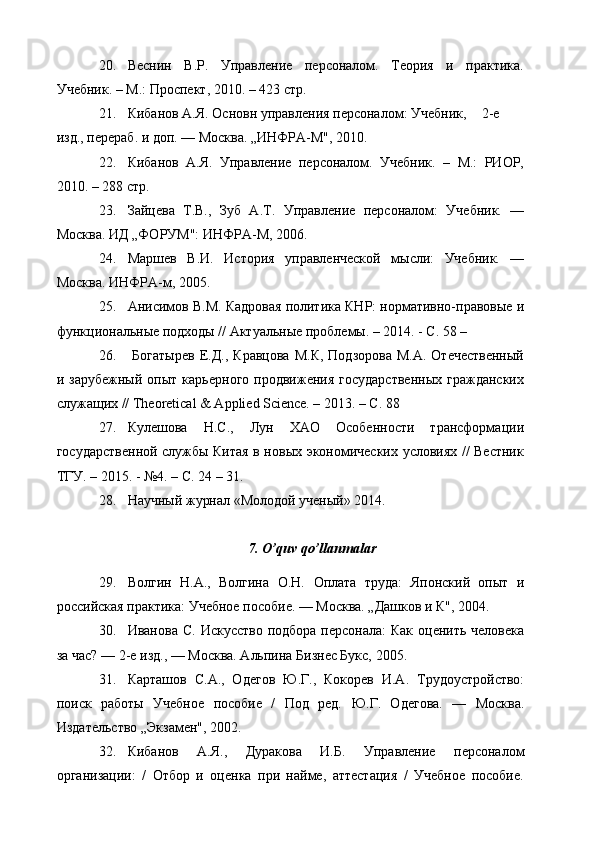 20. Веснин   В.Р.   Управление   персоналом.   Теория   и   практика.
Учебник. – М.: Проспект, 2010. – 423 стр.
21. Кибанов А.Я.  Основн управления персоналом: Учебник,  2-е
изд., перераб. и доп. — Москва. „ИНФРА-М", 20 1 0.
22. Кибанов   А.Я.   Управление   персоналом.   Учебник.   –   М.:   РИОР,
2010. – 288 стр.
23. Зайцева   Т.В.,   Зуб   А.Т.   Управление   персоналом:   Учебник.   —
Москва. ИД „ФОРУМ": ИНФРА-М, 2006.
24. Маршев   В.И.   История   управленческой   м ы сли:   Учебник.   —
Москва. ИНФРА-м, 2005.
25. Анисимов В.М. Кадровая политика КНР: нормативно-правовые и
функциональные подходы // Актуальные проблемы. – 2014. - С. 58 – 
26.   Богатырев  Е.Д.,  Кравцова  М.К,   Подзорова  М.А.  Отечественный
и  зарубежный   опыт   карьерного   продвижения   государственных   гражданских
служащих // Theoretical & Applied Science. – 2013. – С. 88 
27. Кулешова   Н.С.,   Лун   ХАО   Особенности   трансформации
государственной службы Китая в новых экономических условиях // Вестник
ТГУ. – 2015. - №4. – С. 24 – 31.
28. Научный   журнал   « Молодой ученый »  2014.
7.  O’quv qo’llanmalar
29. Волгин   Н.А.,   Волгина   О.Н.   Оплата   труда:   Японский   опыт   и
российская практика: Учебное пособие. — Москва. „Дашков и К", 2004.
30. Иванова С.   Искусство  подбора персонала:  Как  оценить человека
за час? — 2-е изд., — Москва. Альпина Бизнес Букс, 2005.
31. Карташов   С.А.,   Одегов   Ю.Г.,   Кокорев   И.А.   Трудоустройство:
поиск   работы   Учебное   пособие   /   Под   ред.   Ю.Г.   Одегова.   —   Москва.
Издательство „Экзамен", 2002.
32. Кибанов   А.Я.,   Дуракова   И.Б.   Управление   персоналом
организации:   /   Отбор   и   оценка   при   найме,   аттестация   /   Учебное   пособие. 