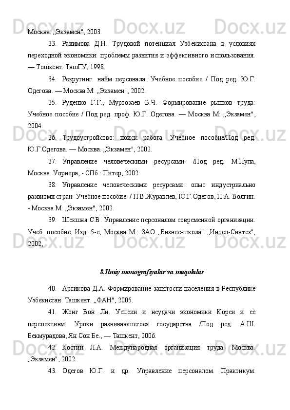 Москва. „Экзамен", 2003.
33. Рахимова   Д.Н.   Трудовой   потенциал   Узбекистана   в   условиях
переходной   экономики:   проблемм   развития   и   эффективного   использования.
— Тошкент. ТашГУ, 1998.
34. Рекрутинг:   найм   персонала:   Учебное   пособие   /   Под   ред.   Ю.Г.
Одегова.  — Москва М: „Экзамен", 2002.
35. Руденко   Г.Г.,   Муртозаев   Б.Ч.   Формирование   рьшков   труда:
Учебное   пособие   /   Под   ред.   проф.   Ю.Г.   Одегова.   —   Москва   М:   „Экзамен",
2004.
36. Трудоустройство:   поиск   работа:   Учебное   пособие/Под   ред.
Ю.Г.Одегова.  — Москва. „Экзамен", 2002.
37. Управление   человеческими   ресурсами.   /Под   ред.   М.Пула,
Москва. Уорнера, - СПб.: Питер, 2002.
38. Управление   человеческими   ресурсами:   опы т   индустриально
развитмх стран: Учебное пособие. /  П.В.Журавлев, Ю.Г.Одегов, Н.А. Волгин.
- Москва М: „Экзамен", 2002.
39. Шекшня С.В.   Управление персоналом современной организации.
Учеб.   пособие.   Изд.   5-е,   Москва   М.:   ЗАО   „Бизнес-школа"   „Интел-Синтез",
2002,
8.Ilmiy monografiyalar va maqolalar 
40. Артикова Д.А.   Формирование занятости населения в Республике
Узбекистан. Ташкент. „ФАН", 2005.
41. Жонг   Вон   Ли.   Успехи   и   неудачи   экономики   Кореи   и   её
перспективм:   Уроки   развиваюшегося   государства   /Под   ред.   А.Ш.
Бекмурадова, Ян Сон Бе.,  — Ташкент, 2006.
42. Костин   Л.А.   Международная   организация   труда.   Москва.
„Экзамен", 2002.
43. Одегов   Ю.Г.   и   др.   Управление   персоналом.   Практикум: 