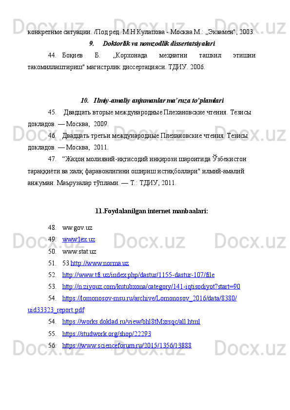 конкретнме ситуации. /Под ред. М.Н.Кулапова - Москва М.: „Экзамен", 2003.
9. Doktorlik va nomzodlik dissertatsiyalari 
44. Боқиев   Б.   „Корхонада   меҳнатни   ташкил   этишни
такомиллаштириш" магистрлик диссертацияси. ТДИУ. 2006.
10. Ilmiy-amaliy anjumanlar ma’ruza to’plamlari 
45.   Двадцать вторые международные Плехановские чтения. Тезисы 
докладов. — Москва,  2009.
46. Двадцать третьи  международные Плехановские чтения. Тезисы 
докладов. — Москва,  2011.
47. “Жаҳон молиявий-иқтисодий инқирози шароитида Ўзбекистон 
тараққиёти ва халқ фаравонлигини ошириш истиқболлари" илмий-амалий 
анжуман. Маърузалар тўплами. — Т.: ТДИУ, 2011.
11.Foydalanilgan internet manbaalari:
48. ww.gov.uz 
49. www.lex.uz     
50. www.stаt.uz 
51. 53. http://www.norma.uz
52. http://www.tfi.uz/index.php/dastur/1155-dastur-107/file   
53. http://n.ziyouz.com/kutubxona/category/141-iqtisodiyot?start=90   
54. https://lomonosov-msu.ru/archive/Lomonosov_2016/data/8380/   
uid33323_report.pdf
54. https://works.doklad.ru/view/bhl8tMxrsqc/all.html   
55. https://studwork.org/shop/22293   
56. https://www.scienceforum.ru/2015/1356/13888    