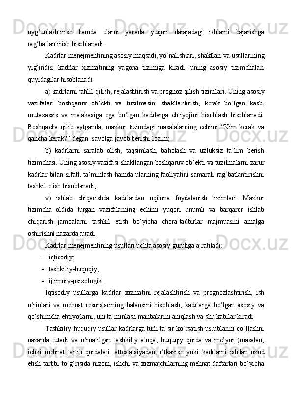 uyg‘unlashtirish   hamda   ularni   yanada   yuqori   darajadagi   ishlarni   bajarishga
rag‘batlantirish hisoblanadi.
Kadrlar  menejmentining   asosiy  maqsad i , yo‘nalish lari , shakl lari  va usullarining
yig‘indisi   kadrlar   xizmati ning   yagona   tizimiga   kiradi,   uning   asosiy   tizimchalari
quy i dagilar hisoblanadi:
a)  kadrlarni tahlil qilish, rejalashtirish va prognoz qilish tizim lari . Uning asosiy
vazifalari   boshqaruv   ob’ekt i   va   tuzilmasini   shakllantirish,   kerak   bo‘lgan   kasb,
mutaxassis   va   malakasiga   ega   bo‘lgan   kadrlarga   ehtiyojini   hisoblash   hisoblanadi.
Boshqacha   qilib   aytganda,   mazkur   tizimdagi   masalalarning   echimi   “Kim   kerak   va
qancha kerak?” degan  savolga javob berishi lozim;
b)   kadrlarni   saralab   olish,   taqsimlash,   baholash   va   uzluksiz   ta’lim   berish
tizimchasi. Uning asosiy vazifasi shakllangan boshqaruv ob’ekt i  va tuzilmalarni zarur
kadrlar bilan sifatli ta’minlash hamda ularning faoliyatini samarali rag‘batlantirishni
tashkil etish hisoblanadi;
v)   ishlab   chiqarishda   kadrlardan   oqilona   foydalanish   tizim lari .   Mazkur
tizimcha   oldida   turgan   vazifalarning   echimi   yuqori   unumli   va   barqaror   ishlab
chiqarish   jamoalarni   tashkil   etish   bo‘yicha   chora-tadbirlar   majmuasini   amalga
oshirishni nazarda tutadi.
Kadrlar  menejmentining  usullari uchta asosiy guruhga  ajratil adi:
 i qtisodiy ;
 tashkiliy - huquqiy ;
 ijtimoiy - psixologik . 
Iqtisodiy   usullarga   kadrlar   xizmati ni   rejalashtirish   va   prognozlashtirish,   ish
o‘rinlar i   va   mehnat   resurslar i ning   balansini   hisoblash,   kadrlarga   bo‘lgan   asosiy   va
qo‘shimcha ehtiyojlarni, uni ta’minlash manbalarini aniqlash va shu kabilar kiradi. 
Tashkiliy-huquqiy usullar  kadr larga turli ta’sir ko‘rsatish uslublarini qo‘llashni
nazarda   tutadi   va   o‘rnatilgan   tashkiliy   aloqa,   huquqiy   qoida   va   me’yor   (masalan,
ichki   mehnat   tartib   qoidalari,   attestatsiyadan   o‘tkazish   yoki   kadr larni   ishdan   ozod
etish tartibi to‘g‘risida nizom, ishchi va xizmatchilarning mehnat daftarlari bo‘yicha 