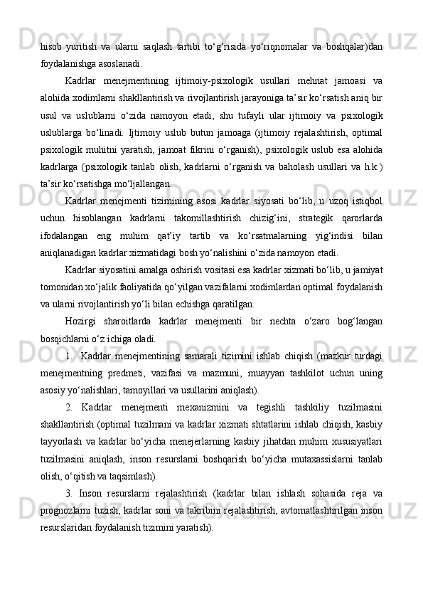 hisob   yuritish   va   ularni   saqlash   tartibi   to‘g‘risida   yo‘riqnomalar   va   boshqalar)dan
foydalanishga asoslanadi.  
Kadrlar   menejmenti ning   ijtimoiy- psixologik   usullari   mehn a t   jamoasi   va
alohida xodimlarni shakllantirish va rivojlantirish jarayoniga ta’sir ko‘rsatish aniq bir
usul   va   uslublarni   o‘zida   namoyon   etadi,   shu   tufayli   ular   ijtimoiy   va   psixologik
uslublarga   bo‘linadi.   Ijtimoiy   uslub   butun   jamoaga   (ijtimoiy   rejalashtirish,   optimal
psixologik   muhitni   yaratish,   jamoat   fikrini   o‘rganish),   psixologik   uslub   esa   alohida
kadr larga   ( psixologik   tanlab   olish,   kadrlarni   o‘rganish   va   baholash   usullari   va   h.k.)
ta’sir ko‘rsatishga mo‘ljallangan.
Kadrlar   menejmenti   tizimining   asosi   kadrlar   siyosati   bo‘lib,   u   uzoq   istiqbol
uchun   hisoblangan   kadrlarni   takomillashtirish   chizig‘ini,   strategik   qarorlarda
ifodalangan   eng   muhim   qat’iy   tartib   va   ko‘rsatmalarning   yig‘indisi   bilan
aniqlanadigan kadrlar  xizmat idagi bosh yo‘nalishini o‘zida namoyon etadi.  
Kadrlar siyosatini amalga oshirish vositasi esa kadrlar  xizmat i bo‘lib, u jamiyat
tomonidan xo‘jalik faoliyatida qo‘yilgan vazifalarni xodimlardan optimal foydalanish
va ularni rivojlantirish yo‘li bilan echishga qaratilgan.
Hozirgi   sharoitlarda   kadrlar   menejmenti   bir   nechta   o‘zaro   bog‘langan
bosqichlarni o‘z ichiga oladi.
1. Kadrlar   menejmentining   samarali   tizimini   ishlab   chiqish   (mazkur   turdagi
menejmentning   predmeti,   vazifasi   va   mazmuni,   muayyan   tashkilot   uchun   uning
asosiy yo‘nalishlari, tamoyillari va usullarini aniqlash).
2.   Kadrlar   menejmenti   mexanizmini   va   tegishli   tashkiliy   tuzilmasini
shakllantirish (optimal tuzilmani va kadrlar xizmati shtatlarini ishlab chiqish, kasbiy
tayyorlash   va   kadrlar   bo‘yicha   menejerlarning   kasbiy   jihatdan   muhim   xususiyatlari
tuzilmasini   aniqlash,   inson   resurslarni   boshqarish   bo‘yicha   mutaxassislarni   tanlab
olish, o‘qitish va taqsimlash).
3.   Inson   resurslarni   rejalashtirish   (kadrlar   bilan   ishlash   sohasida   reja   va
prognozlarni tuzish, kadrlar soni va takribini rejalashtirish, avtomatlashtirilgan inson
resurslaridan foydalanish tizimini yaratish). 