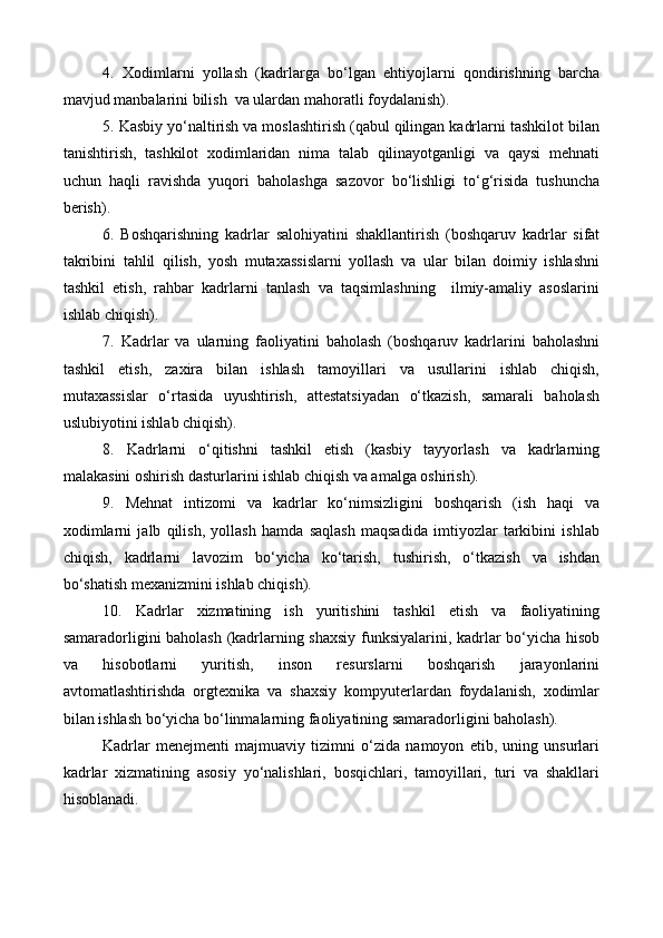 4.   Xodimlarni   yollash   (kadrlarga   bo‘lgan   ehtiyojlarni   qondirishning   barcha
mavjud manbalarini bilish  va ulardan mahoratli foydalanish).
5. Kasbiy yo‘naltirish va moslashtirish (qabul qilingan kadrlarni tashkilot bilan
tanishtirish,   tashkilot   xodimlaridan   nima   talab   qilinayotganligi   va   qaysi   mehnati
uchun   haqli   ravishda   yuqori   baholashga   sazovor   bo‘lishligi   to‘g‘risida   tushuncha
berish).
6.   Boshqarishning   kadrlar   salohiyatini   shakllantirish   (boshqaruv   kadrlar   sifat
takribini   tahlil   qilish,   yosh   mutaxassislarni   yollash   va   ular   bilan   doimiy   ishlashni
tashkil   etish,   rahbar   kadrlarni   tanlash   va   taqsimlashning     ilmiy-amaliy   asoslarini
ishlab chiqish).
7.   Kadrlar   va   ularning   faoliyatini   baholash   (boshqaruv   kadrlarini   baholashni
tashkil   etish,   zaxira   bilan   ishlash   tamoyillari   va   usullarini   ishlab   chiqish,
mutaxassislar   o‘rtasida   uyushtirish,   attestatsiyadan   o‘tkazish,   samarali   baholash
uslubiyotini ishlab chiqish).
8.   Kadrlarni   o‘qitishni   tashkil   etish   (kasbiy   tayyorlash   va   kadrlarning
malakasini oshirish dasturlarini ishlab chiqish va amalga oshirish).
9.   Mehnat   intizomi   va   kadrlar   ko‘nimsizligini   boshqarish   (ish   haqi   va
xodimlarni   jalb   qilish,   yollash   hamda   saqlash   maqsadida   imtiyozlar   tarkibini   ishlab
chiqish,   kadrlarni   lavozim   bo‘yicha   ko‘tarish,   tushirish,   o‘tkazish   va   ishdan
bo‘shatish mexanizmini ishlab chiqish).
10.   Kadrlar   xizmatining   ish   yuritishini   tashkil   etish   va   faoliyatining
samaradorligini baholash (kadrlarning shaxsiy funksiyalarini, kadrlar bo‘yicha hisob
va   hisobotlarni   yuritish,   inson   resurslarni   boshqarish   jarayonlarini
avtomatlashtirishda   orgtexnika   va   shaxsiy   kompyuterlardan   foydalanish,   xodimlar
bilan ishlash bo‘yicha bo‘linmalarning faoliyatining samaradorligini baholash).
Kadrlar   menejmenti   majmuaviy   tizimni   o‘zida   namoyon   etib,   uning   unsurlari
kadrlar   xizmatining   asosiy   yo‘nalishlari,   bosqichlari,   tamoyillari,   turi   va   shakllari
hisoblanadi.  