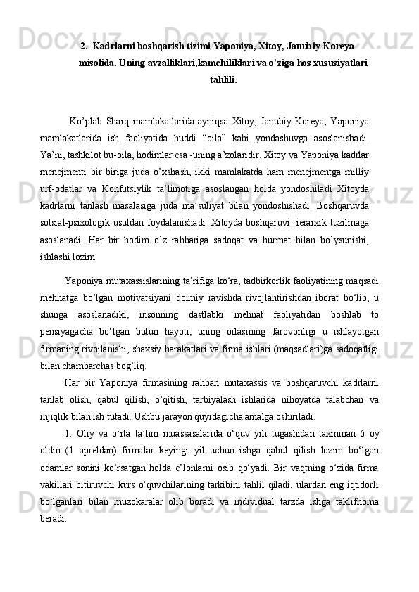 2. Kadrlarni boshqarish tizimi Yaponiya, Xitoy, Janubiy Koreya
misolida. Uning avzalliklari,kamchiliklari va o’ziga hos xususiyatlari
tahlili.
Ko’plab   Sharq   mamlakatlarida   ayniqsa   Xitoy,   Janubiy   Koreya,   Yaponiya
mamlakatlarida   ish   faoliyatida   huddi   “oila”   kabi   yondashuvga   asoslanishadi.
Ya’ni, tashkilot bu-oila, hodimlar esa -uning a’zolaridir. Xitoy va Yaponiya kadrlar
menejmenti   bir   biriga   juda   o’xshash,   ikki   mamlakatda   ham   menejmentga   milliy
urf-odatlar   va   Konfutsiylik   ta’limotiga   asoslangan   holda   yondoshiladi   Xitoyda
kadrlarni   tanlash   masalasiga   juda   ma’suliyat   bilan   yondoshishadi.   Boshqaruvda
sotsial-psixologik usuldan foydalanishadi. Xitoyda boshqaruvi   ierarxik tuzilmaga
asoslanadi.   Har   bir   hodim   o’z   rahbariga   sadoqat   va   hurmat   bilan   bo’ysunishi,
ishlashi lozim
Y a poniya mutaxassislarining ta’rifiga ko‘ra, tadbirkorlik faoliyatining maqsadi
mehnatga   bo‘lgan   motivatsiyani   doimiy   ravishda   rivojlantirishdan   iborat   bo‘lib,   u
shunga   asoslanadiki,   insonning   dastlabki   mehnat   faoliyatidan   boshlab   to
pensiyagacha   bo‘lgan   butun   hayoti,   uning   oilasining   farovonligi   u   ishlayotgan
firmaning rivojlanishi, shaxsiy harakatlari va firma ishlari (maqsadlari)ga sadoqatligi
bilan chambarchas bog‘liq.   
Har   bir   Yaponiya   firmasining   rahbari   mutaxassis   va   boshqaruvchi   kadrlarni
tanlab   olish,   qabul   qilish,   o‘qitish,   tarbiyalash   ishlarida   nihoyatda   talabchan   va
injiqlik bilan ish tutadi. Ushbu jarayon quyidagicha amalga oshiriladi.
1.   Oliy   va   o‘rta   ta’lim   muassasalarida   o‘quv   yili   tugashidan   ta x minan   6   oy
oldin   (1   apreldan)   firmalar   keyingi   yil   uchun   ishga   qabul   qilish   lozim   bo‘lgan
odamlar   sonini   ko‘rsatgan   holda   e’lonlarni   osib   qo‘yadi.   Bir   vaqtning   o‘zida   firma
vakillari  bitiruvchi  kurs  o‘quvchilarining tarkibini  tahlil  qiladi, ulardan eng iqtidorli
bo‘lganlari   bilan   muzokaralar   olib   boradi   va   individual   tarzda   ishga   taklifnoma
beradi.  
