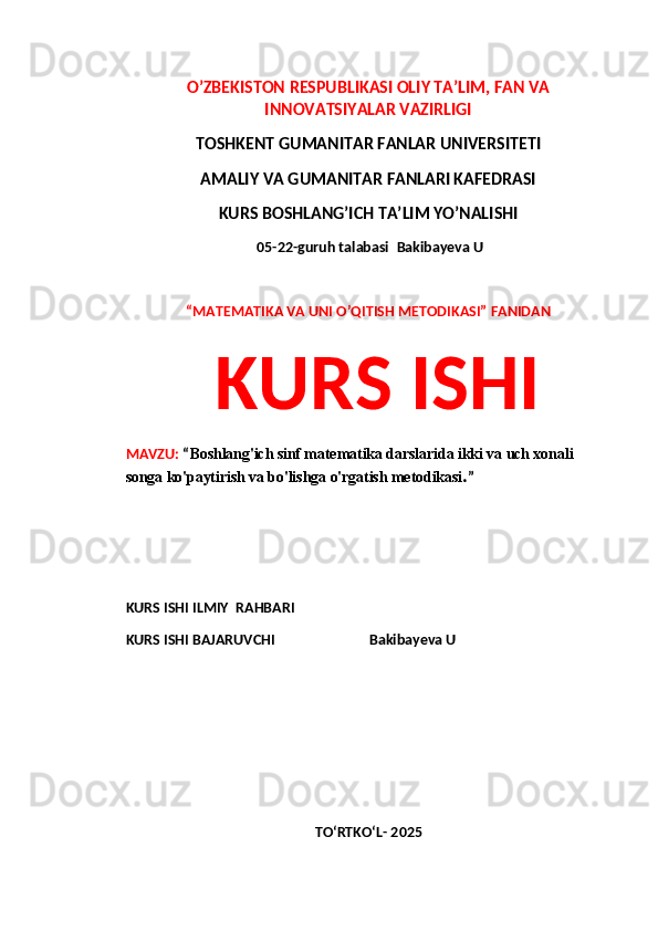 O’ZBEKISTON RESPUBLIKASI OLIY TA’LIM, FAN VA
INNOVATSIYALAR VAZIRLIGI
TOSHKENT GUMANITAR FANLAR UNIVERSITETI 
AMALIY VA GUMANITAR FANLARI KAFEDRASI 
KURS BOSHLANG’ICH TA’LIM YO’NALISHI
 05-22-guruh talabasi   Bakibayeva U
 
“MATEMATIKA VA UNI O’QITISH METODIKASI” FANIDAN
  KURS ISHI 
MAVZU:  “ Boshlang'ich sinf matematika darslarida ikki va uch xonali 
songa ko'paytirish va bo'lishga o'rgatish metodikasi . ”
 
 
KURS ISHI ILMIY    RAHBARI                   
KURS ISHI BAJARUVCHI                           Bakibayeva U
 
 
TO‘RTKO‘L- 2025 