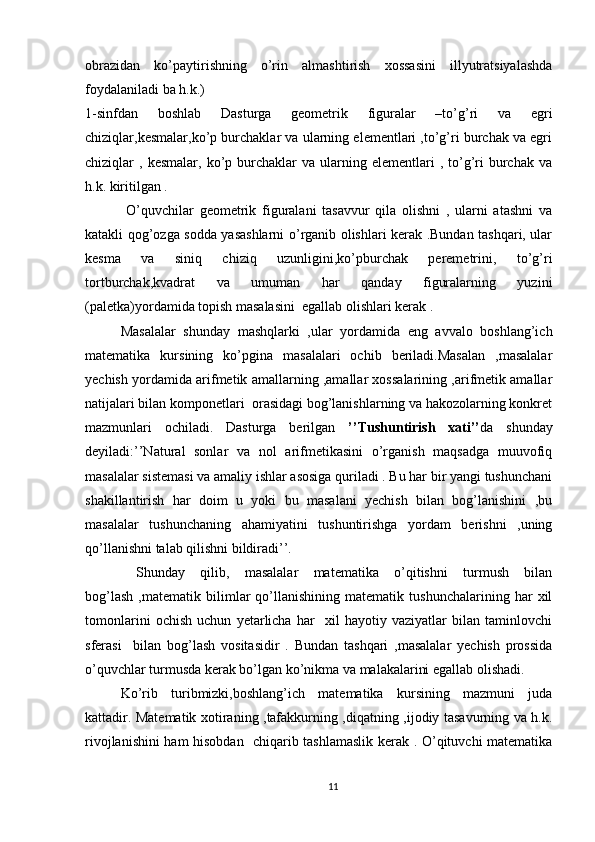 obrazidan   ko’paytirishning   o’rin   almashtirish   xossasini   illyutratsiyalashda
foydalaniladi ba h.k.)
1-sinfdan   boshlab   Dasturga   geometrik   figuralar   –to’g’ri   va   egri
chiziqlar,kesmalar,ko’p burchaklar va ularning elementlari ,to’g’ri burchak va egri
chiziqlar   ,  kesmalar,  ko’p  burchaklar  va  ularning  elementlari   ,  to’g’ri  burchak  va
h.k. kiritilgan .
  O’quvchilar   geometrik   figuralani   tasavvur   qila   olishni   ,   ularni   atashni   va
katakli qog’ozga sodda yasashlarni o’rganib olishlari kerak .Bundan tashqari, ular
kesma   va   siniq   chiziq   uzunligini,ko’pburchak   peremetrini,   to’g’ri
tortburchak,kvadrat   va   umuman   har   qanday   figuralarning   yuzini
(paletka)yordamida topish masalasini  egallab olishlari kerak .
Masalalar   shunday   mashqlarki   ,ular   yordamida   eng   avvalo   boshlang’ich
matematika   kursining   ko’pgina   masalalari   ochib   beriladi.Masalan   ,masalalar
yechish yordamida arifmetik amallarning ,amallar xossalarining ,arifmetik amallar
natijalari bilan komponetlari  orasidagi bog’lanishlarning va hakozolarning konkret
mazmunlari   ochiladi.   Dasturga   berilgan   ’’Tushuntirish   xati’’ da   shunday
deyiladi:’’Natural   sonlar   va   nol   arifmetikasini   o’rganish   maqsadga   muuvofiq
masalalar sistemasi va amaliy ishlar asosiga quriladi . Bu har bir yangi tushunchani
shakillantirish   har   doim   u   yoki   bu   masalani   yechish   bilan   bog’lanishini   ,bu
masalalar   tushunchaning   ahamiyatini   tushuntirishga   yordam   berishni   ,uning
qo’llanishni talab qilishni bildiradi’’.
  Shunday   qilib,   masalalar   matematika   o’qitishni   turmush   bilan
bog’lash   ,matematik   bilimlar   qo’llanishining   matematik   tushunchalarining   har   xil
tomonlarini   ochish   uchun   yetarlicha   har     xil   hayotiy   vaziyatlar   bilan   taminlovchi
sferasi     bilan   bog’lash   vositasidir   .   Bundan   tashqari   ,masalalar   yechish   prossida
o’quvchlar turmusda kerak bo’lgan ko’nikma va malakalarini egallab olishadi.
Ko’rib   turibmizki,boshlang’ich   matematika   kursining   mazmuni   juda
kattadir. Matematik xotiraning ,tafakkurning ,diqatning ,ijodiy tasavurning va h.k.
rivojlanishini ham hisobdan   chiqarib tashlamaslik kerak . O’qituvchi matematika
11 