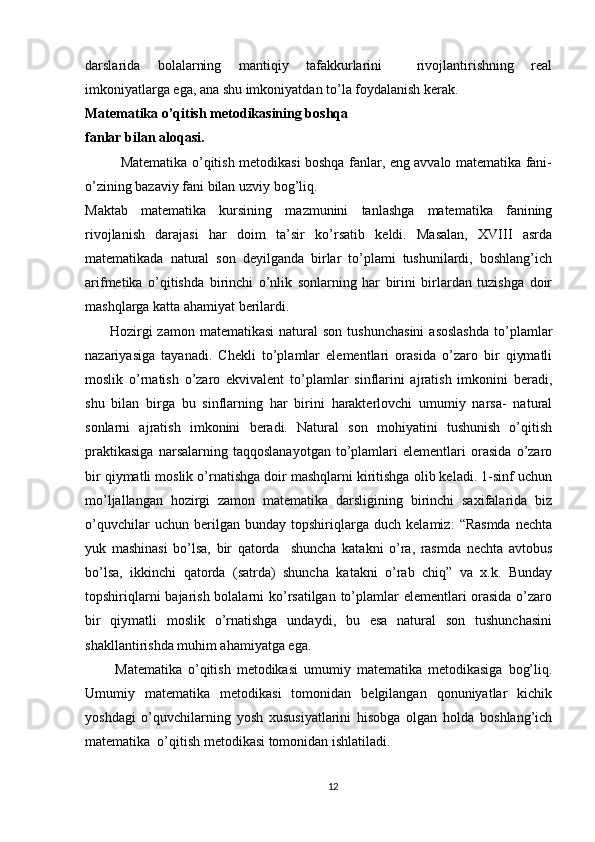 darslarida   bolalarning   mantiqiy   tafakkurlarini     rivojlantirishning   real
imkoniyatlarga ega, ana shu imkoniyatdan to’la foydalanish kerak.
Matematika o’qitish metodikasining boshqa
fanlar bilan aloqasi.
               Matematika o’qitish metodikasi boshqa fanlar, eng avvalo matematika fani-
o’zining bazaviy fani bilan uzviy bog’liq.
Maktab   matematika   kursining   mazmunini   tanlashga   matematika   fanining
rivojlanish   darajasi   har   doim   ta’sir   ko’rsatib   keldi.   Masalan,   XVIII   asrda
matematikada   natural   son   deyilganda   birlar   to’plami   tushunilardi,   boshlang’ich
arifmetika   o’qitishda   birinchi   o’nlik   sonlarning   har   birini   birlardan   tuzishga   doir
mashqlarga katta ahamiyat berilardi.
         Hozirgi  zamon  matematikasi  natural   son  tushunchasini  asoslashda   to’plamlar
nazariyasiga   tayanadi.   Chekli   to’plamlar   elementlari   orasida   o’zaro   bir   qiymatli
moslik   o’rnatish   o’zaro   ekvivalent   to’plamlar   sinflarini   ajratish   imkonini   beradi,
shu   bilan   birga   bu   sinflarning   har   birini   harakterlovchi   umumiy   narsa-   natural
sonlarni   ajratish   imkonini   beradi.   Natural   son   mohiyatini   tushunish   o’qitish
praktikasiga   narsalarning   taqqoslanayotgan   to’plamlari   elementlari   orasida   o’zaro
bir qiymatli moslik o’rnatishga doir mashqlarni kiritishga olib keladi. 1-sinf uchun
mo’ljallangan   hozirgi   zamon   matematika   darsligining   birinchi   saxifalarida   biz
o’quvchilar   uchun   berilgan   bunday   topshiriqlarga   duch   kelamiz:   “Rasmda   nechta
yuk   mashinasi   bo’lsa,   bir   qatorda     shuncha   katakni   o’ra,   rasmda   nechta   avtobus
bo’lsa,   ikkinchi   qatorda   (satrda)   shuncha   katakni   o’rab   chiq”   va   x.k.   Bunday
topshiriqlarni  bajarish bolalarni  ko’rsatilgan to’plamlar  elementlari orasida  o’zaro
bir   qiymatli   moslik   o’rnatishga   undaydi,   bu   esa   natural   son   tushunchasini
shakllantirishda muhim ahamiyatga ega.
          Matematika   o’qitish   metodikasi   umumiy   matematika   metodikasiga   bog’liq.
Umumiy   matematika   metodikasi   tomonidan   belgilangan   qonuniyatlar   kichik
yoshdagi   o’quvchilarning   yosh   xususiyatlarini   hisobga   olgan   holda   boshlang’ich
matematika  o’qitish metodikasi tomonidan ishlatiladi.
12 