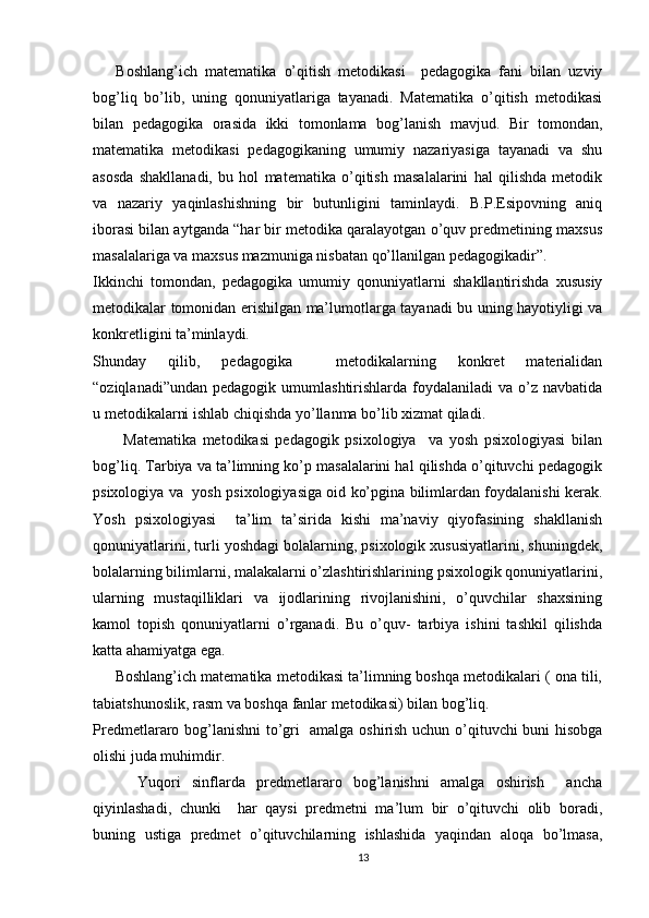       Boshlang’ich   matematika   o’qitish   metodikasi     pedagogika   fani   bilan   uzviy
bog’liq   bo’lib,   uning   qonuniyatlariga   tayanadi.   Matematika   o’qitish   metodikasi
bilan   pedagogika   orasida   ikki   tomonlama   bog’lanish   mavjud.   Bir   tomondan,
matematika   metodikasi   pedagogikaning   umumiy   nazariyasiga   tayanadi   va   shu
asosda   shakllanadi,   bu   hol   matematika   o’qitish   masalalarini   hal   qilishda   metodik
va   nazariy   yaqinlashishning   bir   butunligini   taminlaydi.   B.P.Esipovning   aniq
iborasi bilan aytganda “har bir metodika qaralayotgan o’quv predmetining maxsus
masalalariga va maxsus mazmuniga nisbatan qo’llanilgan pedagogikadir”.
Ikkinchi   tomondan,   pedagogika   umumiy   qonuniyatlarni   shakllantirishda   xususiy
metodikalar tomonidan erishilgan ma’lumotlarga tayanadi bu uning hayotiyligi va
konkretligini ta’minlaydi.
Shunday   qilib,   pedagogika     metodikalarning   konkret   materialidan
“oziqlanadi”undan  pedagogik  umumlashtirishlarda foydalaniladi   va o’z  navbatida
u metodikalarni ishlab chiqishda yo’llanma bo’lib xizmat qiladi.
          Matematika   metodikasi   pedagogik   psixologiya     va   yosh   psixologiyasi   bilan
bog’liq. Tarbiya va ta’limning ko’p masalalarini hal qilishda o’qituvchi pedagogik
psixologiya va   yosh psixologiyasiga oid ko’pgina bilimlardan foydalanishi kerak.
Yosh   psixologiyasi     ta’lim   ta’sirida   kishi   ma’naviy   qiyofasining   shakllanish
qonuniyatlarini, turli yoshdagi bolalarning, psixologik xususiyatlarini, shuningdek,
bolalarning bilimlarni, malakalarni o’zlashtirishlarining psixologik qonuniyatlarini,
ularning   mustaqilliklari   va   ijodlarining   rivojlanishini,   o’quvchilar   shaxsining
kamol   topish   qonuniyatlarni   o’rganadi.   Bu   o’quv-   tarbiya   ishini   tashkil   qilishda
katta ahamiyatga ega.
      Boshlang’ich matematika metodikasi ta’limning boshqa metodikalari ( ona tili,
tabiatshunoslik, rasm va boshqa fanlar metodikasi) bilan bog’liq.
Predmetlararo bog’lanishni  to’gri   amalga oshirish uchun o’qituvchi buni hisobga
olishi juda muhimdir.
        Yuqori   sinflarda   predmetlararo   bog’lanishni   amalga   oshirish     ancha
qiyinlashadi,   chunki     har   qaysi   predmetni   ma’lum   bir   o’qituvchi   olib   boradi,
buning   ustiga   predmet   o’qituvchilarning   ishlashida   yaqindan   aloqa   bo’lmasa,
13 