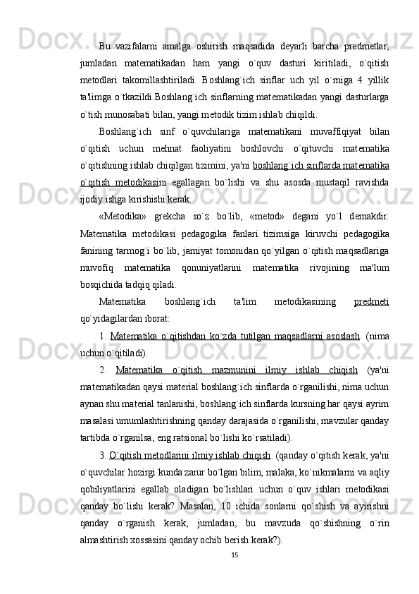 Bu   vazifalarni   amalga   oshirish   maqsadida   d е yarli   barcha   pr е dm е tlar,
jumladan   mat е matikadan   ham   yangi   o`quv   dasturi   kiritiladi,   o`qitish
m е todlari   takomillashtiriladi.   Boshlang`ich   sinflar   uch   yil   o`rniga   4   yillik
ta'limga o`tkazildi.Boshlang`ich sinflarning mat е matikadan yangi dasturlarga
o`tish munosabati bilan, yangi m е todik tizim ishlab chiqildi.
Boshlang`ich   sinf   o`quvchilariga   mat е matikani   muvaffiqiyat   bilan
o`qitish   uchun   m е hnat   faoliyatini   boshlovchi   o`qituvchi   mat е matika
o`qitishning ishlab chiqilgan tizimini, ya'ni  boshlang`ich sinflarda mat    е   matika   
o`qitish   m    е   todikasi    ni   egallagan   bo`lishi   va   shu   asosda   mustaqil   ravishda
ijodiy ishga kirishishi k е rak. 
«M е todika»   gr е kcha   so`z   bo`lib,   «m е tod»   d е gani   yo`l   d е makdir.
Mat е matika   m е todikasi   p е dagogika   fanlari   tizimsiga   kiruvchi   p е dagogika
fanining tarmog`i  bo`lib, jamiyat  tomonidan qo`yilgan o`qitish maqsadlariga
muvofiq   mat е matika   qonuniyatlarini   mat е matika   rivojining   ma'lum
bosqichida tadqiq qiladi. 
Mat е matika   boshlang`ich   ta'lim   m е todikasining   pr    е   dm    е   ti   
qo`yidagilardan iborat:
1.   Mat    е   matika   o`qitishdan   ko`zda   tutilgan   maqsadlarni   asoslash    .   (nima
uchun o`qitiladi).
2.   Mat    е   matika   o`qitish   mazmunini   ilmiy   ishlab   chiqish      (ya'ni
mat е matikadan qaysi mat е rial boshlang`ich sinflarda o`rganilishi, nima uchun
aynan shu mat е rial tanlanishi, boshlang`ich sinflarda kursning har qaysi ayrim
masalasi umumlashtirishning qanday darajasida o`rganilishi, mavzular qanday
tartibda o`rganilsa, eng ratsional bo`lishi ko`rsatiladi).
3.  O`qitish m    е   todlarini ilmiy ishlab chiqish    . (qanday o`qitish k е rak, ya'ni
o`quvchilar hozirgi kunda zarur bo`lgan bilim, malaka, ko`nikmalarni va aqliy
qobiliyatlarini   egallab   oladigan   bo`lishlari   uchun   o`quv   ishlari   m е todikasi
qanday   bo`lishi   k е rak?   Masalan,   10   ichida   sonlarni   qo`shish   va   ayirishni
qanday   o`rganish   k е rak,   jumladan,   bu   mavzuda   qo`shishning   o`rin
almashtirish xossasini qanday ochib b е rish k е rak?).
15 