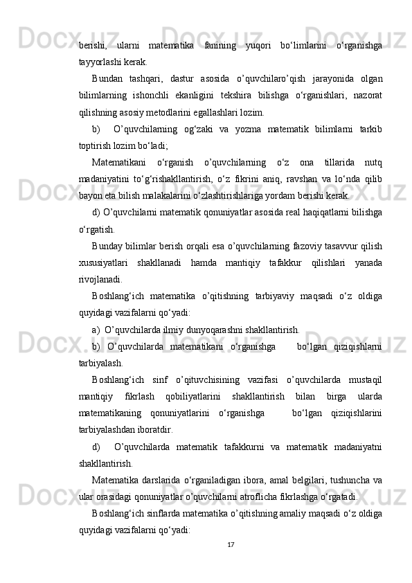 berishi,   ularni   matematika   fanining   yuqori   bo‘limlarini   o‘rganishga
tayyorlashi kerak.
Bundan   tashqari,   dastur   asosida   o’quvchilaro’qish   jarayonida   olgan
bilimlarning   ishonchli   ekanligini   tekshira   bilishga   o‘rganishlari,   nazorat
qilishning asosiy metodlarini egallashlari lozim. 
b)     O’quvchilarning   og‘zaki   va   yozma   matematik   bilimlarni   tarkib
toptirish lozim bo‘ladi;
Matematikani   o‘rganish   o’quvchilarning   o‘z   ona   tillarida   nutq
madaniyatini   to‘g‘rishakllantirish,   o‘z   fikrini   aniq,   ravshan   va   lo‘nda   qilib
bayon eta bilish malakalarini o‘zlashtirishlariga yordam berishi kerak.
d) O’quvchilarni matematik qonuniyatlar asosida real haqiqatlarni bilishga
o‘rgatish.
Bunday bilimlar berish orqali esa o’quvchilarning fazoviy tasavvur qilish
xususiyatlari   shakllanadi   hamda   mantiqiy   tafakkur   qilishlari   yanada
rivojlanadi.
Boshlang‘ich   matematika   o’qitishning   tarbiyaviy   maqsadi   o‘z   oldiga
quyidagi vazifalarni qo‘yadi:
a)  O’quvchilarda ilmiy dunyoqarashni shakllantirish.
b)   O’quvchilarda   matematikani   o‘rganishga       bo‘lgan   qiziqishlarni
tarbiyalash.
Boshlang‘ich   sinf   o’qituvchisining   vazifasi   o’quvchilarda   mustaqil
mantiqiy   fikrlash   qobiliyatlarini   shakllantirish   bilan   birga   ularda
matematikaning   qonuniyatlarini   o‘rganishga       bo‘lgan   qiziqishlarini
tarbiyalashdan iboratdir.
d)     O’quvchilarda   matematik   tafakkurni   va   matematik   madaniyatni
shakllantirish.
Matematika   darslarida   o‘rganiladigan   ibora,   amal   belgilari,   tushuncha   va
ular orasidagi qonuniyatlar o’quvchilarni atroflicha fikrlashga o‘rgatadi.
Boshlang‘ich sinflarda matematika o’qitishning amaliy maqsadi o‘z oldiga
quyidagi vazifalarni qo‘yadi: 
17 