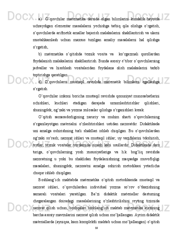 a)     O’quvchilar   matematika   darsida   olgan   bilimlarini   kundalik   hayotda
uchraydigan   elementar   masalalarni   yechishga   tatbiq   qila   olishga   o‘rgatish,
o’quvchilarda arifmetik amallar bajarish malakalarini shakllantirish va ularni
mustahkamlash   uchun   maxsus   tuzilgan   amaliy   masalalarni   hal   qilishga
o‘rgatish,
b)   matematika   o’qitishda   texnik   vosita   va     ko‘rgazmali   qurollardan
foydalanish malakalarini shakllantirish. Bunda asosiy e’tibor o’quvchilarning
jadvallar   va   hisoblash   vositalaridan   foydalana   olish   malakalarini   tarkib
toptirishga qaratilgan.
d)   O’quvchilarni   mustaqil   ravishda   matematik   bilimlarni   egallashga
o‘rgatish.
O’quvchilar imkoni boricha mustaqil ravishda qonuniyat munosabatlarini
ochishlari,   kuchlari   etadigan   darajada   umumlashtirishlar   qilishlari,
shuningdek, og‘zaki va yozma xulosalar qilishga o‘rganishlari kerak.
O’qitish   samaradorligining   zaruriy   va   muhim   sharti   o’quvchilarning
o‘rganilayotgan   materialni   o‘zlashtirishlari   ustidan   nazoratdir.   Didaktikada
uni   amalga   oshirishning   turli   shakllari   ishlab   chiqilgan.   Bu   o’quvchilardan
og‘zaki  so‘rash;   nazorat  ishlari   va  mustaqil  ishlar;   uy vazifalarini  tekshirish,
testlar,   texnik   vositalar   yordamida   sinash   kabi   usullardir.   Didaktikada   dars
turiga,   o’quvchilarning   yosh   xususiyatlariga   va   h.k.   bog‘liq   ravishda
nazoratning   u   yoki   bu   shaklidan   foydalanishning   maqsadga   muvofiqligi
masalalari,   shuningdek,   nazoratni   amalga   oshirish   metodikasi   yetarlicha
chuqur ishlab chiqilgan.
Boshlang‘ich   maktabda   matematika   o’qitish   metodikasida   mustaqil   va
nazorat   ishlari,   o’quvchilardan   individual   yozma   so‘rov   o‘tkazishning
samarali   vositalari   yaratilgan.   Ba’zi   didaktik   materiallar   dasturning
chegaralangan   doiradagi   masalalarining   o‘zlashtirilishini   reyting   tizimida
nazorat   qilish   uchun,   boshqalari   boshlang‘ich   maktab   matematika   kursining
barcha asosiy mavzularini nazorat qilish uchun mo‘ljallangan. Ayrim didaktik
materiallarda (ayniqsa, kam komplektli maktab uchun mo‘ljallangan) o’qitish
18 