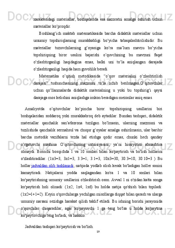 xarakteridagi   materiallar,   boshqalarida   esa   nazoratni   amalga   oshirish   uchun
materiallar ko‘proqdir.
Boshlang‘ich   maktab   matematikasida   barcha   didaktik   materiallar   uchun
umumiy   topshiriqlarning   murakkabligi   bo‘yicha   tabaqalashtirilishidir.   Bu
materiallar   tuzuvchilarning   g‘oyasiga   ko‘ra   ma’lum   mavzu   bo‘yicha
topshiriqning   biror   usulini   bajarishi   o’quvchining   bu   mavzuni   faqat
o‘zlashtirganligi   haqidagina   emas,   balki   uni   to‘la   aniqlangan   darajada
o‘zlashtirganligi haqida ham guvohlik beradi. 
Matematika   o’qitish   metodikasida   “o’quv   materialini   o‘zlashtirilish
darajasi”   tushunchasining   mazmuni   to‘la   ochib   berilmagan.O’qituvchilar
uchun   qo‘llanmalarda   didaktik   materialning   u   yoki   bu   topshirig‘i   qaysi
darajaga mos kelishini aniqlashga imkon beradigan mezonlar aniq emas.
Amaliyotda   o’qituvchilar   ko‘pincha   biror   topshiriqning   usullarini   biri
boshqalaridan   soddaroq   yoki   murakkabroq   deb   aytadilar.   Bundan   tashqari,   didaktik
materiallar   qanchalik   san’atkorona   tuzilgan   bo‘lmasin,   ularning   mazmuni   va
tuzilishida qanchalik sermahsul va chuqur g‘oyalar amalga oshirilmasin, ular baribir
barcha   metodik   vazifalarni   tezda   hal   etishga   qodir   emas,   chunki   hech   qanday
o‘rgatuvchi   mashina   O’qituvchining   intuisiyasini,   ya’ni   hissiyotini   almashtira
olmaydi.   Birinchi   bosqichda   1   va   10   sonlari   bilan   ko'paytirish   va   bo'lish   hollarini
o'zlashtiradilar.   (1x3=3;   3x1=3;   3:3=1;   3:1=3;   10x3=30;   30:3=10;   30:10=3   )   Bu
hollar   jadvaldan olib tashlanadi ; natijada yodlab olish kerak bo'ladigan holler  sonini
kamaytiradi.   Natijalarni   yodda   saqlagandan   ko'ra   1   va   10   sonlari   bilan
ko'paytirishning umumiy usullarini o'zlashtirish oson. Avval 1 ni o'zidan katta songa
ko'paytirish   holi   olinadi:   (1x2;   1x4;   1x6)   bu   holda   natija   qo'shish   bilan   topiladi:
(1x2=1+1=2). Keyin o'quvchilarga yechilgan misollarga diqqat bilan qarash va ularga
umumiy   narsani   sezishga   harakat   qilish   taklif   etiladi.   Bu   ishning   borishi   jarayonida
o'quvchilar   chiqaradilar,   agar   ko'payuvchi   1   ga   teng   bo'lsa   u   holda   ko'paytma
ko'paytuvchiga teng bo'ladi; va hakazo.
Jadvaldan tashqari ko'paytirish va bo'lish.
19 