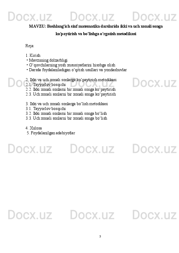 MAVZU: Boshlang'ich sinf matematika darslarida ikki va uch xonali songa
ko'paytirish va bo'lishga o'rgatish metodikasi
Reja:
1. Kirish
 • Mavzuning dolzarbligi
 • O‘quvchilarning yosh xususiyatlarini hisobga olish
 • Darsda foydalaniladigan o‘qitish usullari va yondashuvlar
2. Ikki va uch xonali sonlarga ko‘paytirish metodikasi
2.1. Tayyorlov bosqichi 
2.2. Ikki xonali sonlarni bir xonali songa ko‘paytirish
2.3. Uch xonali sonlarni bir xonali songa ko‘paytirish
3. Ikki va uch xonali sonlarga bo‘lish metodikasi
3.1. Tayyorlov bosqichi
3.2. Ikki xonali sonlarni bir xonali songa bo‘lish
3.3. Uch xonali sonlarni bir xonali songa bo‘lish
4. Xulosa
 5.   Foydalanilgan adabiyotlar
3 