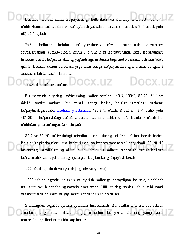 Birinchi   hoi   o'nliklarni   ko'paytirishga   keltiriladi,   va   shunday   qilib,   30   -   bu   3   ta
o'nlik ekanini tushunishni va ko'paytirish jadvalini bilishni ( 3 o'nlik x 2=6 o'nlik yoki
60) talab qiladi.
2x30   hollarda   bolalar   ko'paytirishning   o'rin   almashtirish   xossasidan
foydalanishadi.   (2x30=30x2),   keyin   3   o'nlik   2   ga   ko'paytiriladi.   36x2   ko'paytmani
hisoblash usuli ko'paytirishning yig'indisiga nisbatan taqsimot xossasini bilishni talab
qiladi.   Bolalar   uchun   bu   xossa   yig'indini   songa   ko'paytirishning   mumkin   bo'lgan   2
xossasi sifatida qarab chiqiladi:
Jadvaldan tashqari bo'lish.
Bu   mavzuda   quyidagi   ko'rinishdagi   hollar   qaraladi:   60:3,   100:2,   80:20,   64:4   va
64:16.   yaxlit   sonlarni   bir   xonali   songa   bo'lib,   bolalar   jadvaldan   tashqari
ko'paytirishganidek   mulohaza   yuritishadi ;   "80:8   ta   o'nlik;   8   o'nlik   :   2=4   o'nlik   yoki
40" 80:20 ko'pinishdagi  bo'lishda bolalar ularni o'nliklar kabi bo'lishda, 8 o'nlik   2   ta
o'nlikdan qilib bo'linganda 4 chiqadi.
80:2   va   80:20   ko'rinishdagi   misollarni   taqqoslashga   alohida   e'tibor   berish   lozim.
Bolalar ko'pincha ularni chalkashtirishadi va bunday xatoga yo'l qo'yishadi: 80:20=40
bu   turdagi   hatoliklarning   oldini   olish   uchun   bu   hollarni   taqqoslab,   tanish   bo'lgan
ko'rsatmalikdan foydalanishga (cho'plar bog'lamlariga) qaytish kerak.
100 ichida qo'shish va ayirish (og'zaki va yozma).
1000   ichida   og'zaki   qo'shish   va   ayirish   hollariga   qaraydigan   bo'lsak,   hisoblash
usullarini ochib berishning nazariy asosi xuddi 100 ichidagi sonlar uchun kabi sonni
yig'indinisiga qo'shish va yig'indini songaqo'shish qoidalari.
Shuningdek   tegishli   ayirish   qoidalari   hisoblanadi.   Bu   usullarni   bilish   100   ichida
amallarni   o'rganishda   ishlab   chiqilgani   uchun   bu   yerda   ularning   yangi   sonli
materialda qo’llanishi ustida gap boradi:
21 