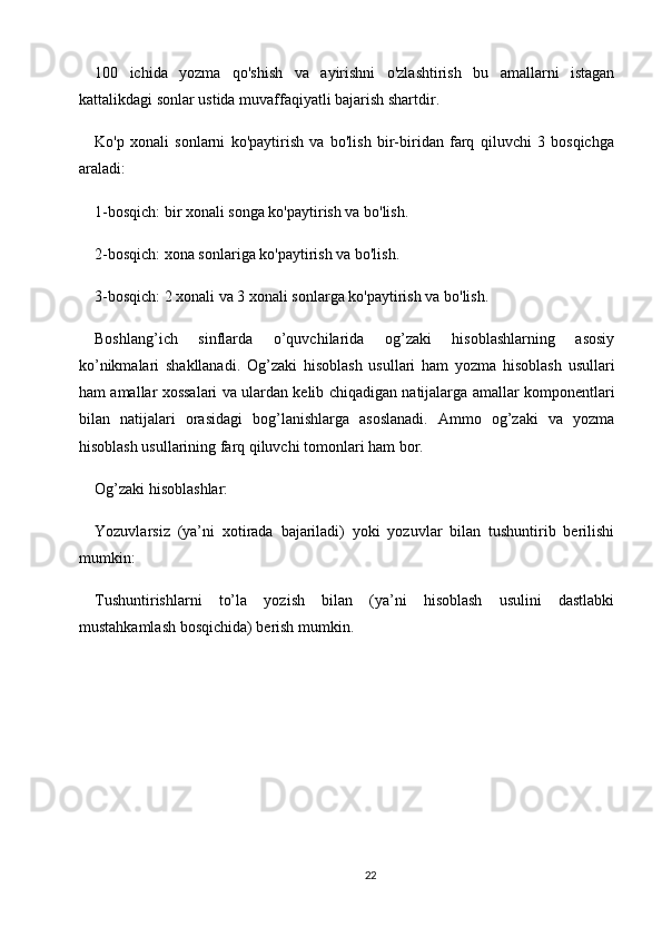 100   ichida   yozma   qo'shish   va   ayirishni   o'zlashtirish   bu   amallarni   istagan
kattalikdagi sonlar ustida muvaffaqiyatli bajarish shartdir.
Ko'p   xonali   sonlarni   ko'paytirish   va   bo'lish   bir-biridan   farq   qiluvchi   3   bosqichga
araladi:
1-bosqich: bir xonali songa ko'paytirish va bo'lish.
2-bosqich: xona sonlariga ko'paytirish va bo'lish.
3-bosqich: 2 xonali va 3 xonali sonlarga ko'paytirish va bo'lish.
Boshlang’ich   sinflarda   o’quvchilarida   og’zaki   hisoblashlarning   asosiy
ko’nikmalari   shakllanadi.   Og’zaki   hisoblash   usullari   ham   yozma   hisoblash   usullari
ham amallar xossalari va ulardan kelib chiqadigan natijalarga amallar komponentlari
bilan   natijalari   orasidagi   bog’lanishlarga   asoslanadi.   Ammo   og’zaki   va   yozma
hisoblash usullarining farq qiluvchi tomonlari ham bor.
Og’zaki hisoblashlar:
Yozuvlarsiz   (ya’ni   xotirada   bajariladi)   yoki   yozuvlar   bilan   tushuntirib   berilishi
mumkin:
Tushuntirishlarni   to’la   yozish   bilan   (ya’ni   hisoblash   usulini   dastlabki
mustahkamlash bosqichida) berish mumkin.
22 
