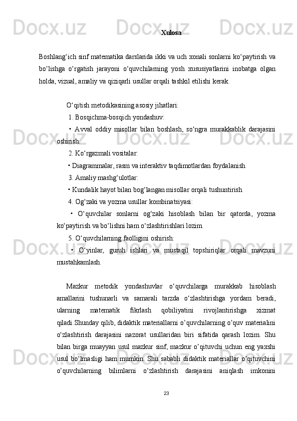 Xulosa
Boshlang‘ich sinf matematika darslarida ikki va uch xonali sonlarni ko‘paytirish va
bo‘lishga   o‘rgatish   jarayoni   o‘quvchilarning   yosh   xususiyatlarini   inobatga   olgan
holda, vizual, amaliy va qiziqarli usullar orqali tashkil etilishi kerak.
O‘qitish metodikasining asosiy jihatlari:
 1. Bosqichma-bosqich yondashuv:
  •   Avval   oddiy   misollar   bilan   boshlash,   so‘ngra   murakkablik   darajasini
oshirish.
 2. Ko‘rgazmali vositalar:
 • Diagrammalar, rasm va interaktiv taqdimotlardan foydalanish.
 3. Amaliy mashg‘ulotlar:
 • Kundalik hayot bilan bog‘langan misollar orqali tushuntirish.
 4. Og‘zaki va yozma usullar kombinatsiyasi:
  •   O‘quvchilar   sonlarni   og‘zaki   hisoblash   bilan   bir   qatorda,   yozma
ko‘paytirish va bo‘lishni ham o‘zlashtirishlari lozim.
 5. O‘quvchilarning faolligini oshirish:
  •   O‘yinlar,   guruh   ishlari   va   mustaqil   topshiriqlar   orqali   mavzuni
mustahkamlash.
Mazkur   metodik   yondashuvlar   o‘quvchilarga   murakkab   hisoblash
amallarini   tushunarli   va   samarali   tarzda   o‘zlashtirishga   yordam   beradi,
ularning   matematik   fikrlash   qobiliyatini   rivojlantirishga   xizmat
qiladi.Shunday qilib, didaktik materiallarni o’quvchilarning o’quv materialini
o‘zlashtirish   darajasini   nazorat   usullaridan   biri   sifatida   qarash   lozim.   Shu
bilan  birga  muayyan   usul   mazkur   sinf,   mazkur   o’qituvchi   uchun   eng   yaxshi
usul   bo‘lmasligi   ham   mumkin.   Shu   sababli   didaktik   materiallar   o’qituvchini
o’quvchilarning   bilimlarni   o‘zlashtirish   darajasini   aniqlash   imkonini
23 
