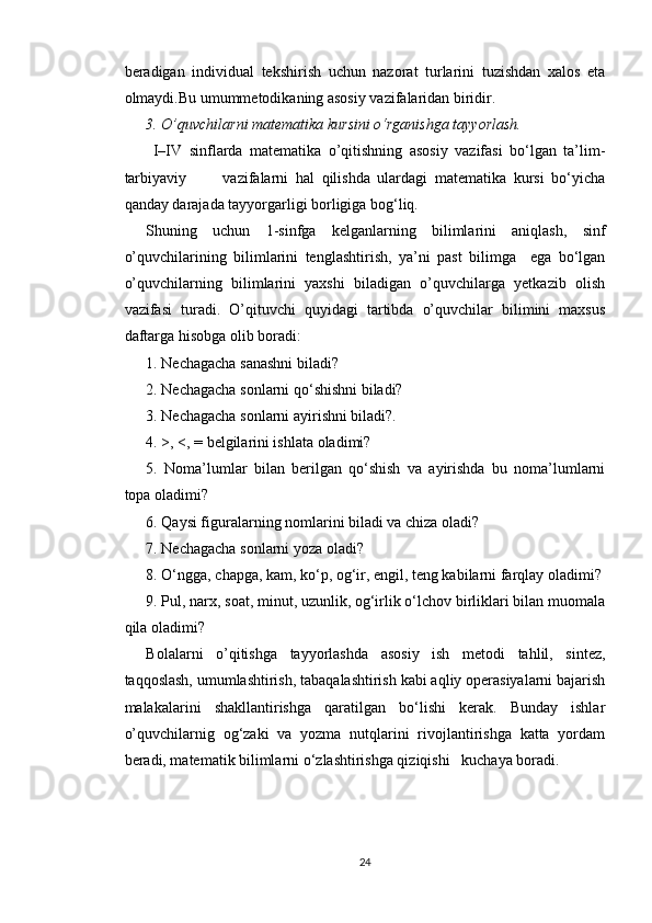 beradigan   individual   tekshirish   uchun   nazorat   turlarini   tuzishdan   xalos   eta
olmaydi.Bu umummetodikaning asosiy vazifalaridan biridir.
3. O’quvchilarni matematika kursini o‘rganishga tayyorlash.  
  I–IV   sinflarda   matematika   o’qitishning   asosiy   vazifasi   bo‘lgan   ta’lim-
tarbiyaviy           vazifalarni   hal   qilishda   ulardagi   matematika   kursi   bo‘yicha
qanday darajada tayyorgarligi borligiga bog‘liq.
Shuning   uchun   1-sinfga   kelganlarning   bilimlarini   aniqlash,   sinf
o’quvchilarining   bilimlarini   tenglashtirish,   ya’ni   past   bilimga     ega   bo‘lgan
o’quvchilarning   bilimlarini   yaxshi   biladigan   o’quvchilarga   yetkazib   olish
vazifasi   turadi.   O’qituvchi   quyidagi   tartibda   o’quvchilar   bilimini   maxsus
daftarga hisobga olib boradi:
1. Nechagacha sanashni biladi? 
2. Nechagacha sonlarni qo‘shishni biladi?
3. Nechagacha sonlarni ayirishni biladi?.
4. >, <, = belgilarini ishlata oladimi?
5.   Noma’lumlar   bilan   berilgan   qo‘shish   va   ayirishda   bu   noma’lumlarni
topa oladimi? 
6. Qaysi figuralarning nomlarini biladi va chiza oladi?
7. Nechagacha sonlarni yoza oladi?
8. O‘ngga, chapga, kam, ko‘p, og‘ir, engil, teng kabilarni farqlay oladimi?
9. Pul, narx, soat, minut, uzunlik, og‘irlik o‘lchov birliklari bilan muomala
qila oladimi?
Bolalarni   o’qitishga   tayyorlashda   asosiy   ish   metodi   tahlil,   sintez,
taqqoslash, umumlashtirish, tabaqalashtirish kabi aqliy operasiyalarni bajarish
malakalarini   shakllantirishga   qaratilgan   bo‘lishi   kerak.   Bunday   ishlar
o’quvchilarnig   og‘zaki   va   yozma   nutqlarini   rivojlantirishga   katta   yordam
beradi, matematik bilimlarni o‘zlashtirishga qiziqishi   kuchaya boradi.
24 