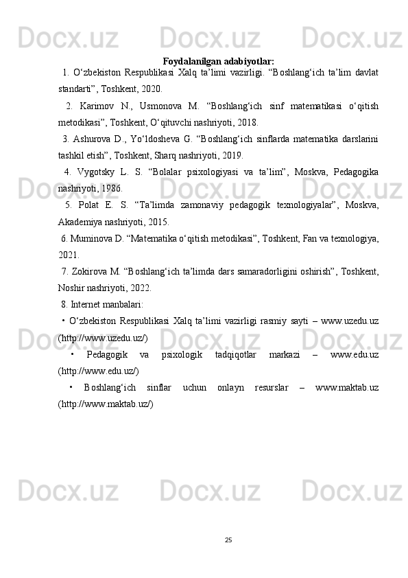 Foydalanilgan adabiyotlar:
  1.   O‘zbekiston   Respublikasi   Xalq   ta’limi   vazirligi.   “Boshlang‘ich   ta’lim   davlat
standarti”, Toshkent, 2020.
  2.   Karimov   N.,   Usmonova   M.   “Boshlang‘ich   sinf   matematikasi   o‘qitish
metodikasi”, Toshkent, O‘qituvchi nashriyoti, 2018.
  3.   Ashurova   D.,   Yo‘ldosheva   G.   “Boshlang‘ich   sinflarda   matematika   darslarini
tashkil etish”, Toshkent, Sharq nashriyoti, 2019.
  4.   Vygotsky   L.   S.   “Bolalar   psixologiyasi   va   ta’lim”,   Moskva,   Pedagogika
nashriyoti, 1986.
  5.   Polat   E.   S.   “Ta’limda   zamonaviy   pedagogik   texnologiyalar”,   Moskva,
Akademiya nashriyoti, 2015.
 6. Muminova D. “Matematika o‘qitish metodikasi”, Toshkent, Fan va texnologiya,
2021.
  7. Zokirova M. “Boshlang‘ich ta’limda dars samaradorligini oshirish”, Toshkent,
Noshir nashriyoti, 2022.
 8. Internet manbalari:
  •   O‘zbekiston   Respublikasi   Xalq   ta’limi   vazirligi   rasmiy   sayti   –   www.uzedu.uz
(http://www.uzedu.uz/)
  •   Pedagogik   va   psixologik   tadqiqotlar   markazi   –   www.edu.uz
(http://www.edu.uz/)
  •   Boshlang‘ich   sinflar   uchun   onlayn   resurslar   –   www.maktab.uz
(http://www.maktab.uz/)
25 