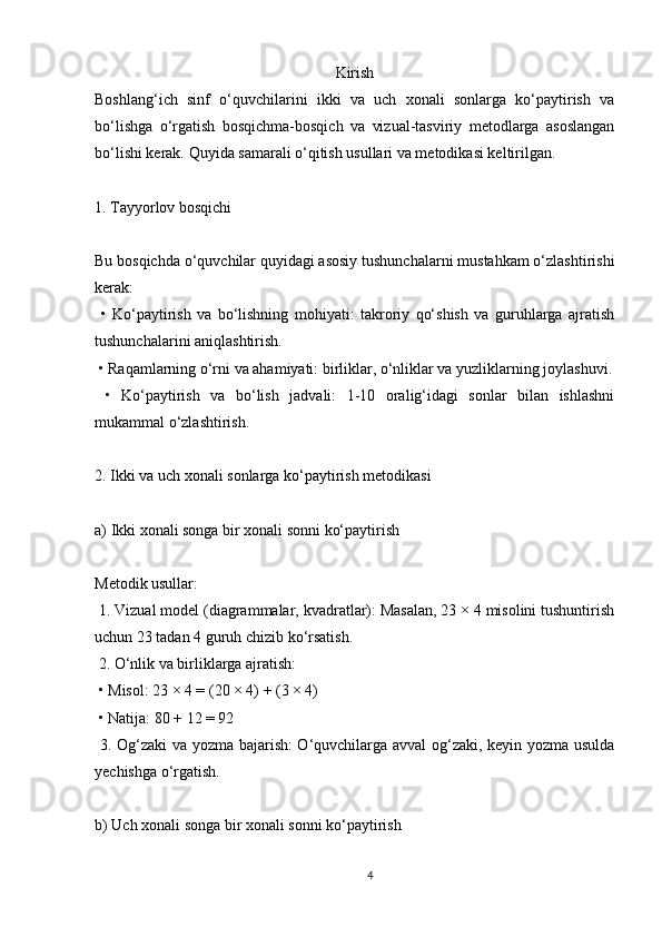 Kirish
Boshlang‘ich   sinf   o‘quvchilarini   ikki   va   uch   xonali   sonlarga   ko‘paytirish   va
bo‘lishga   o‘rgatish   bosqichma-bosqich   va   vizual-tasviriy   metodlarga   asoslangan
bo‘lishi kerak. Quyida samarali o‘qitish usullari va metodikasi keltirilgan.
1. Tayyorlov bosqichi
Bu bosqichda o‘quvchilar quyidagi asosiy tushunchalarni mustahkam o‘zlashtirishi
kerak:
  •   Ko‘paytirish   va   bo‘lishning   mohiyati:   takroriy   qo‘shish   va   guruhlarga   ajratish
tushunchalarini aniqlashtirish.
 • Raqamlarning o‘rni va ahamiyati: birliklar, o‘nliklar va yuzliklarning joylashuvi.
  •   Ko‘paytirish   va   bo‘lish   jadvali:   1-10   oralig‘idagi   sonlar   bilan   ishlashni
mukammal o‘zlashtirish.
2. Ikki va uch xonali sonlarga ko‘paytirish metodikasi
a) Ikki xonali songa bir xonali sonni ko‘paytirish
Metodik usullar:
 1. Vizual model (diagrammalar, kvadratlar): Masalan, 23 × 4 misolini tushuntirish
uchun 23 tadan 4 guruh chizib ko‘rsatish.
 2. O‘nlik va birliklarga ajratish:
 • Misol: 23 × 4 = (20 × 4) + (3 × 4)
 • Natija: 80 + 12 = 92
  3. Og‘zaki  va yozma bajarish: O‘quvchilarga avval og‘zaki, keyin yozma usulda
yechishga o‘rgatish.
b) Uch xonali songa bir xonali sonni ko‘paytirish
4 