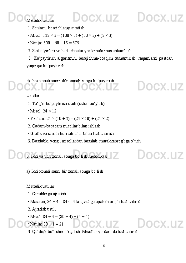 Metodik usullar:
 1. Sonlarni bosqichlarga ajratish:
 • Misol: 125 × 3 = (100 × 3) + (20 × 3) + (5 × 3)
 • Natija: 300 + 60 + 15 = 375
 2. Stol o‘yinlari va kartochkalar yordamida mustahkamlash.
  3.   Ko‘paytirish   algoritmini   bosqichma-bosqich   tushuntirish:   raqamlarni   pastdan
yuqoriga ko‘paytirish.
c) Ikki xonali sonni ikki xonali songa ko‘paytirish
Usullar:
 1. To‘g‘ri ko‘paytirish usuli (ustun bo‘ylab):
 • Misol: 24 × 12
 • Yechim: 24 × (10 + 2) = (24 × 10) + (24 × 2)
 2. Qadam-baqadam misollar bilan ishlash:
 • Grafik va rasmli ko‘rsatmalar bilan tushuntirish.
 3. Dastlabki yengil misollardan boshlab, murakkabrog‘iga o‘tish.
3. Ikki va uch xonali songa bo‘lish metodikasi
a) Ikki xonali sonni bir xonali songa bo‘lish
Metodik usullar:
 1. Guruhlarga ajratish:
 • Masalan, 84 ÷ 4 – 84 ni 4 ta guruhga ajratish orqali tushuntirish.
 2. Ajratish usuli:
 • Misol: 84 ÷ 4 = (80 ÷ 4) + (4 ÷ 4)
 • Natija: 20 + 1 = 21
 3. Qoldiqli bo‘lishni o‘rgatish: Misollar yordamida tushuntirish.
5 